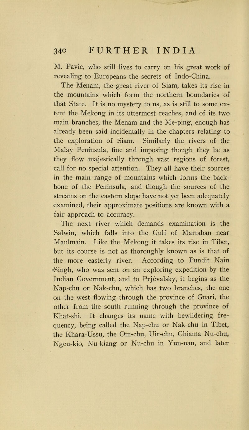 M. Pavie, who still lives to carry on his great work of revealing to Europeans the secrets of Indo-China. The Menam, the great river of Siam, takes its rise in the mountains which form the northern boundaries of that State. It is no mystery to us, as is still to some ex- tent the Mekong in its uttermost reaches, and of its two main branches, the Menam and the Me-ping, enough has already been said incidentally in tbe chapters relating to the exploration of Siam. Similarly the rivers of the Malay Peninsula, fine and imposing though they be as they flow majestically through vast regions of forest, call for no special attention. They all have their sources in the main range of mountains which forms the back- bone of the Peninsula, and though the sources of the streams on the eastern slope have not yet been adequately examined, their approximate positions are known with a fair approach to accuracy. The next river which demands examination is the Salwin, which falls into the Gulf of Martaban near Maulmain. Like the Mekong it takes its rise in Tibet, but its course is not as thoroughly known as is that of the more easterly river. According to Pundit Nain -Singh, who was sent on an exploring expedition by the Indian Government, and to Prjevalsky, it begins as the Nap-chu or Nak-chu, which has two branches, the one on the west flowing through the province of Gnari, the other from the south running through the province of Khat-shi. It changes its name with bewildering fre- quency, being called the Nap-chu or Nak-chu in Tibet, the Khara-Ussu, the Orn-chu, Uir-chu, Ghiama Nu-chu, Ngeu-kio, Nu-kiang or Nu-chu in Yun-nan, and later