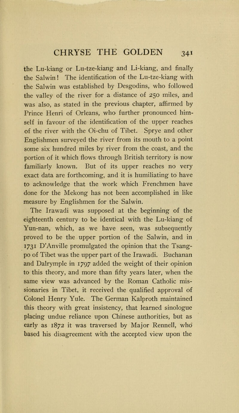 the Lu-kiang or Lu-tze-kiang and Li-kiang, and finally the Salwin! The identification of the Lu-tze-kiang with the Salwin was established by Desgodins, who followed the valley of the river for a distance of 250 miles, and was also, as stated in the previous chapter, affirmed by Prince Henri of Orleans, who further pronounced him- self in favour of the identification of the upper reaches of the river with the Oi-chu of Tibet. Sprye and other Englishmen surveyed the river from its mouth to a point some six hundred miles by river from the coast, and the portion of it which flows through British territory is now familiarly known. But of its upper reaches no very exact data are forthcoming, and it is humiliating to have to acknowledge that the work which Frenchmen have done for the Mekong has not been accomplished in like measure by Englishmen for the Salwin. The Irawadi was supposed at the beginning of the eighteenth century to be identical with the Lu-kiang of Yun-nan, which, as we have seen, was subsequently proved to be the upper portion of the Salwin, and in 1731 D’Anville promulgated the opinion that the Tsang- po of Tibet was the upper part of the Irawadi. Buchanan and Dalrymple in 1797 added the weight of their opinion to this theory, and more than fifty years later, when the same view was advanced by the Roman Catholic mis- sionaries in Tibet, it received the qualified approval of Colonel Henry Yule. The German Kalproth maintained this theory with great insistency, that learned sinologue placing undue reliance upon Chinese authorities, but as early as 1872 it was traversed by Major Rennell, who based his disagreement with the accepted view upon the