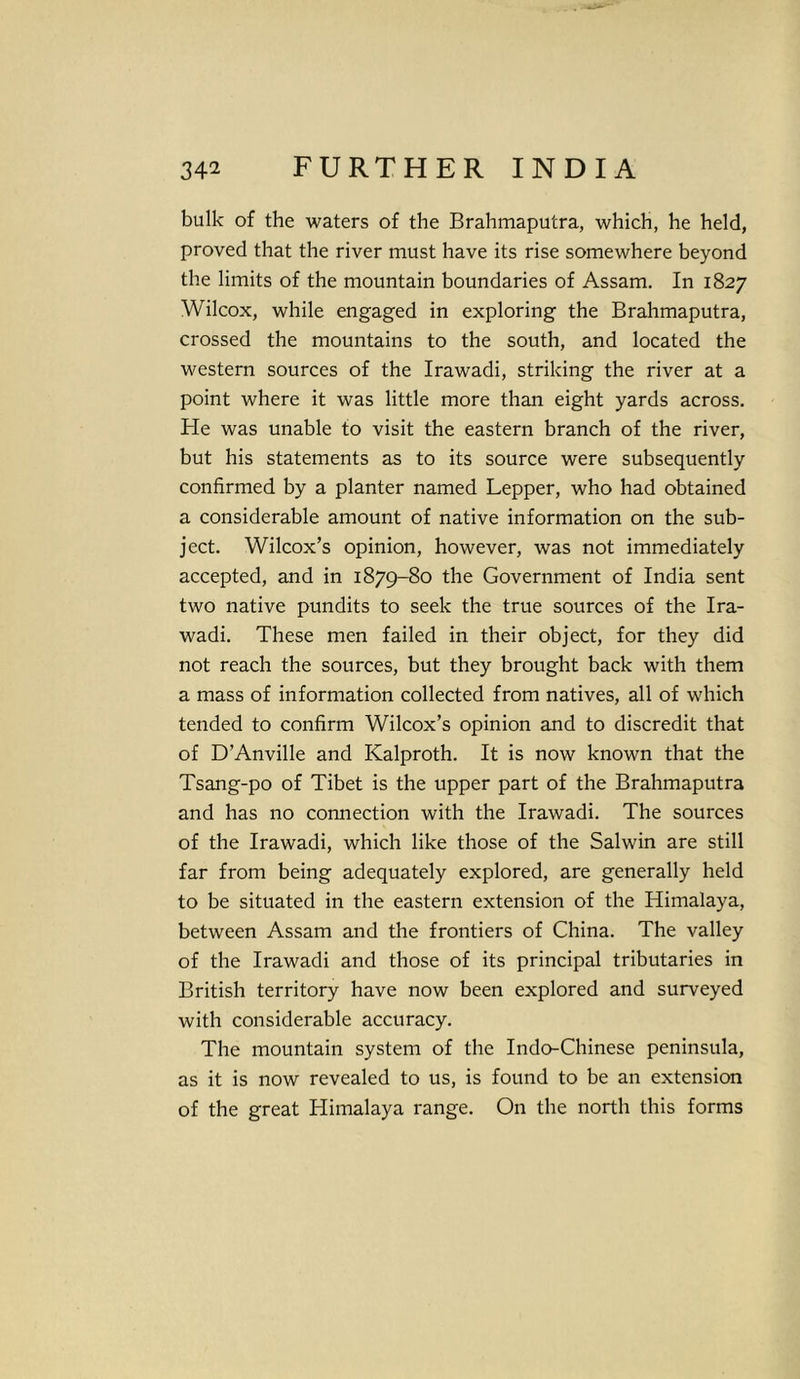 bulk of the waters of the Brahmaputra, which, he held, proved that the river must have its rise somewhere beyond the limits of the mountain boundaries of Assam. In 1827 Wilcox, while engaged in exploring the Brahmaputra, crossed the mountains to the south, and located the western sources of the Irawadi, striking the river at a point where it was little more than eight yards across. He was unable to visit the eastern branch of the river, but his statements as to its source were subsequently confirmed by a planter named Lepper, who had obtained a considerable amount of native information on the sub- ject. Wilcox’s opinion, however, was not immediately accepted, and in 1879-80 the Government of India sent two native pundits to seek the true sources of the Ira- wadi. These men failed in their object, for they did not reach the sources, but they brought back with them a mass of information collected from natives, all of which tended to confirm Wilcox’s opinion and to discredit that of D’Anville and Kalproth. It is now known that the Tsang-po of Tibet is the upper part of the Brahmaputra and has no connection with the Irawadi. The sources of the Irawadi, which like those of the Salwin are still far from being adequately explored, are generally held to be situated in the eastern extension of the Himalaya, between Assam and the frontiers of China. The valley of the Irawadi and those of its principal tributaries in British territory have now been explored and surveyed with considerable accuracy. The mountain system of the Indo-Chinese peninsula, as it is now revealed to us, is found to be an extension of the great Himalaya range. On the north this forms