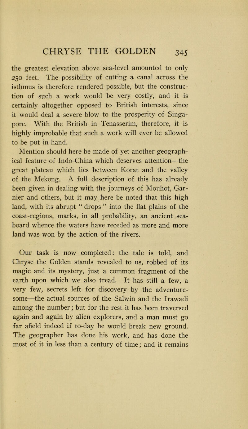 the greatest elevation above sea-level amounted to only 250 feet. The possibility of cutting a canal across the isthmus is therefore rendered possible, but the construc- tion of such a work would be very costly, and it is certainly altogether opposed to British interests, since it would deal a severe blow to the prosperity of Singa- pore. With the British in Tenasserim, therefore, it is highly improbable that such a work will ever be allowed to be put in hand. Mention should here be made of yet another geograph- ical feature of Indo-China which deserves attention—the great plateau which lies between Korat and the valley of the Mekong. A full description of this has already been given in dealing with the journeys of Mouhot, Gar- nier and others, but it may here be noted that this high land, with its abrupt “ drops ” into the flat plains of the coast-regions, marks, in all probability, an ancient sea- board whence the waters have receded as more and more land was won by the action of the rivers. Our task is now completed: the tale is told, and Chryse the Golden stands revealed to us, robbed of its magic and its mystery, just a common fragment of the earth upon which we also tread. It has still a few, a very few, secrets left for discovery by the adventure- some—the actual sources of the Salwin and the Irawadi among the number; but for the rest it has been traversed again and again by alien explorers, and a man must go far afield indeed if to-day he would break new ground. The geographer has done his work, and has done the most of it in less than a century of time; and it remains