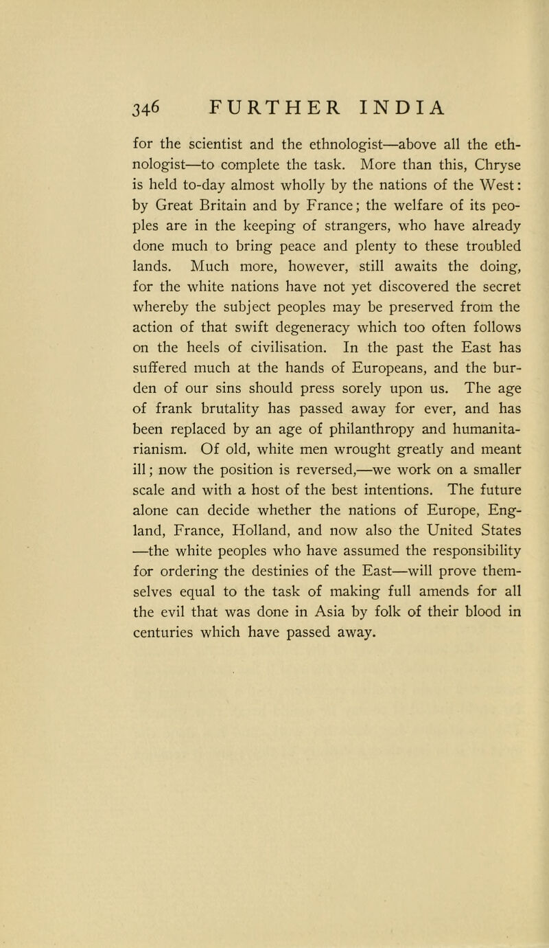 for the scientist and the ethnologist—above all the eth- nologist—to complete the task. More than this, Chryse is held to-day almost wholly by the nations of the West: by Great Britain and by France; the welfare of its peo- ples are in the keeping of strangers, who have already done much to bring peace and plenty to these troubled lands. Much more, however, still awaits the doing, for the white nations have not yet discovered the secret whereby the subject peoples may be preserved from the action of that swift degeneracy which too often follows on the heels of civilisation. In the past the East has suffered much at the hands of Europeans, and the bur- den of our sins should press sorely upon us. The age of frank brutality has passed away for ever, and has been replaced by an age of philanthropy and humanita- rianism. Of old, white men wrought greatly and meant ill; now the position is reversed,—we work on a smaller scale and with a host of the best intentions. The future alone can decide whether the nations of Europe, Eng- land, France, Holland, and now also the United States —the white peoples who have assumed the responsibility for ordering the destinies of the East—will prove them- selves equal to the task of making full amends for all the evil that was done in Asia by folk of their blood in centuries which have passed away.