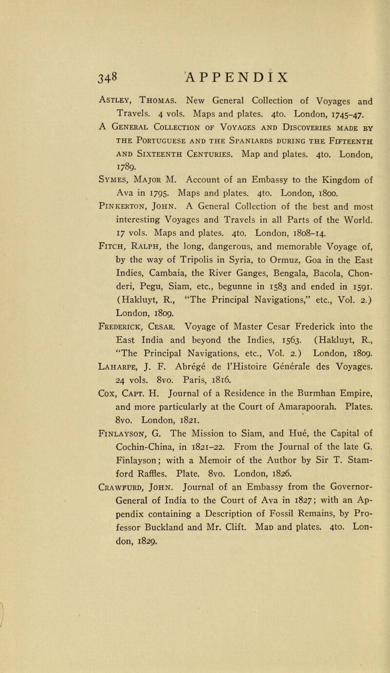 Astley, Thomas. New General Collection of Voyages and Travels. 4 vols. Maps and plates. 4to. London, 1745-47. A General Collection of Voyages and Discoveries made by the Portuguese and the Spaniards during the Fifteenth and Sixteenth Centuries. Map and plates. 4to. London, 1789. Symes, Major M. Account of an Embassy to the Kingdom of Ava in 1795. Maps and plates. 4to. London, 1800. Pinkerton, John. A General Collection of the best and most interesting Voyages and Travels in all Parts of the World. 17 vols. Maps and plates. 4to. London, 1808-14. Fitch, Ralph, the long, dangerous, and memorable Voyage of, by the way of Tripolis in Syria, to Ormuz, Goa in the East Indies, Cambaia, the River Ganges, Bengala, Bacola, Chon- deri, Pegu, Siam, etc., begunne in 1583 and ended in 1591. (Hakluyt, R., “The Principal Navigations,” etc., Vol. 2.) London, 1809. Frederick, Cesar. Voyage of Master Cesar Frederick into the East India and beyond the Indies, 1563. (Hakluyt, R., “The Principal Navigations, etc., Vol. 2.) London, 1809. Laharpe, J. F. Abrege de l’Histoire Generate des Voyages. 24 vols. 8vo. Paris, 1816. Cox, Capt. H. Journal of a Residence in the Burmhan Empire, and more particularly at the Court of Amarapoorah. Plates. 8vo. London, 1821. Finlayson, G. The Mission to Siam, and Hue, the Capital of Cochin-China, in 1821-22. From the Journal of the late G. Finlayson; with a Memoir of the Author by Sir T. Stam- ford Raffles, Plate. 8vo. London, 1826. Crawfurd, John. Journal of an Embassy from the Governor- General of India to the Court of Ava in 1827; with an Ap- pendix containing a Description of Fossil Remains, by Pro- fessor Buckland and Mr. Clift. Mao and plates. 4to. Lon-