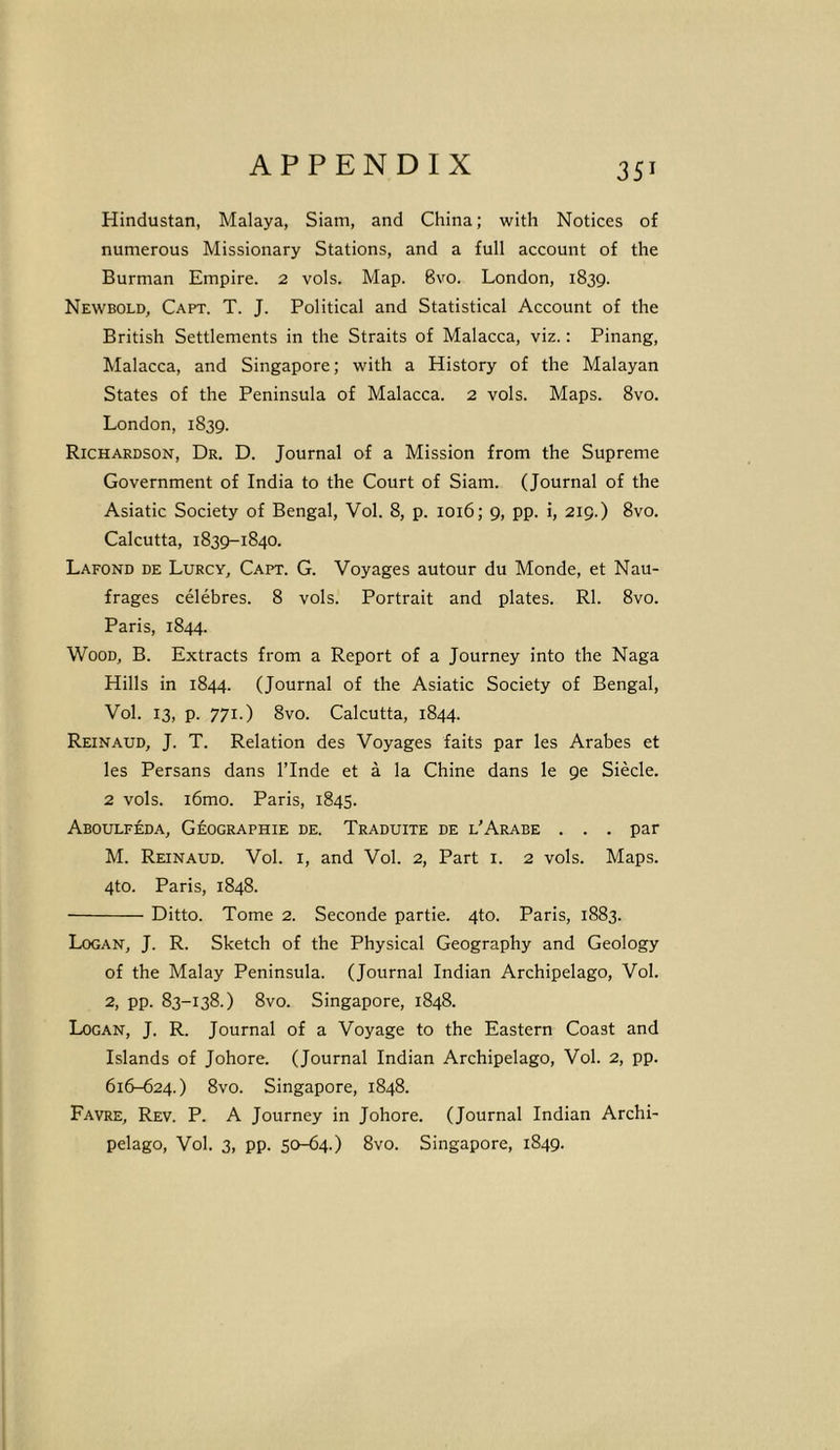 Hindustan, Malaya, Siam, and China; with Notices of numerous Missionary Stations, and a full account of the Burman Empire. 2 vols. Map. 8vo. London, 1839. Newbold, Capt. T. J. Political and Statistical Account of the British Settlements in the Straits of Malacca, viz.: Pinang, Malacca, and Singapore; with a History of the Malayan States of the Peninsula of Malacca. 2 vols. Maps. 8vo. London, 1839. Richardson, Dr. D. Journal of a Mission from the Supreme Government of India to the Court of Siam. (Journal of the Asiatic Society of Bengal, Vol. 8, p. 1016; 9, pp. i, 219.) 8vo. Calcutta, 1839-1840. Lafond de Lurcy, Capt. G. Voyages autour du Monde, et Nau- frages celebres. 8 vols. Portrait and plates. Rl. 8vo. Paris, 1844. Wood, B. Extracts from a Report of a Journey into the Naga Hills in 1844. (Journal of the Asiatic Society of Bengal, Vol. 13, p. 771.) 8vo. Calcutta, 1844. Reinaud, J. T. Relation des Voyages faits par les Arabes et les Persans dans l’lnde et a la Chine dans le 9e Siecle. 2 vols. i6mo. Paris, 1845. Aboulfeda, Geographie de. Traduite de l'Arabe . . . par M. Reinaud. Vol. 1, and Vol. 2, Part 1. 2 vols. Maps. 4to. Paris, 1848. Ditto. Tome 2. Seconde partie. 4to. Paris, 1883. Logan, J. R. Sketch of the Physical Geography and Geology of the Malay Peninsula. (Journal Indian Archipelago, Vol. 2, pp. 83-138.) 8vo. Singapore, 1848. Logan, J. R. Journal of a Voyage to the Eastern Coast and Islands of Johore. (Journal Indian Archipelago, Vol. 2, pp. 616-624.) 8vo. Singapore, 1848. Favre, Rev. P. A Journey in Johore. (Journal Indian Archi- pelago, Vol. 3, pp. 50-64.) 8vo. Singapore, 1849.