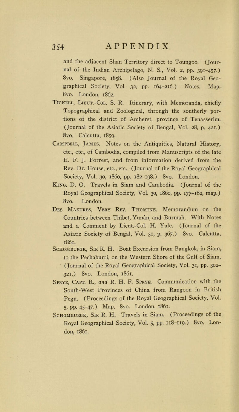 and the adjacent Shan Territory direct to Toungoo. (Jour- nal of the Indian Archipelago, N. S., Vol. 2, pp. 391-457.) 8vo. Singapore, 1858. (Also Journal of the Royal Geo- graphical Society, Vol. 32, pp. 164-216.) Notes. Map. 8vo. London, 1862. Tickell, Lieut.-Col. S. R. Itinerary, with Memoranda, chiefly Topographical and Zoological, through the southerly por- tions of the district of Amherst, province of Tenasserim. (Journal of the Asiatic Society of Bengal, Vol. 28, p. 421.) 8vo. Calcutta, 1859. Campbell, James. Notes on the Antiquities, Natural History, etc., etc., of Cambodia, compiled from Manuscripts of the late E. F. J. Forrest, and from information derived from the Rev. Dr. House, etc., etc. (Journal of the Royal Geographical Society, Vol. 30, i860, pp. 182-198.) 8vo. London. King, D. O. Travels in Siam and Cambodia. (Journal of the Royal Geographical Society, Vol. 30, i860, pp. 177-182, map.) 8vo. London. Des Mazures, Very Rev. Thomine. Memorandum on the Countries between Thibet, Yunan, and Burmah. With Notes and a Comment by Lieut.-Col. H. Yule. (Journal of the Asiatic Society of Bengal, Vol. 30, p. 367.) 8vo. Calcutta, 1861. Schomburgic, Sir R. H. Boat Excursion from Bangkok, in Siam, to the Pechaburri, on the Western Shore of the Gulf of Siam. (Journal of the Royal Geographical Society, Vol. 31, pp. 302- 321.) 8vo. London, 1861. Sprye, Capt. R., and R. H. F. Sprye. Communication with the South-West Provinces of China from Rangoon in British Pegu. (Proceedings of the Royal Geographical Society, Vol. 5. PP- 45-47-) Map. 8vo. London, 1861. Schomburgk, Sir R. H. Travels in Siam. (Proceedings of the Royal Geographical Society, Vol. 5, pp. 118-119.) 8vo. Lon- don, 1861.