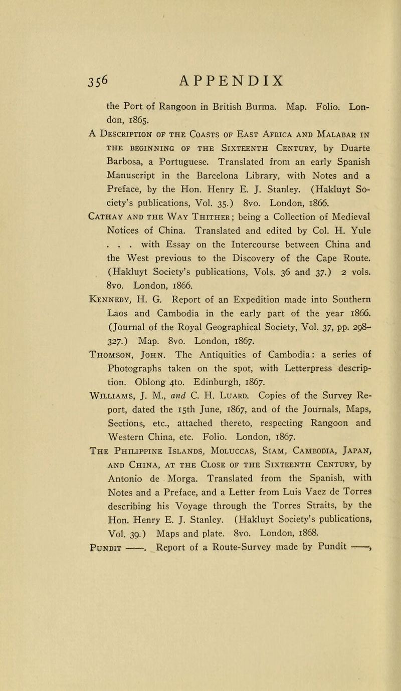 the Port of Rangoon in British Burma. Map. Folio. Lon- don, 1865. A Description of the Coasts of East Africa and Malabar in THE BEGINNING OF THE SIXTEENTH CENTURY, by Duarte Barbosa, a Portuguese. Translated from an early Spanish Manuscript in the Barcelona Library, with Notes and a Preface, by the Hon. Henry E. J. Stanley. (Hakluyt So- ciety’s publications, Vol. 35.) 8vo. London, 1866. Cathay and the Way Thither; being a Collection of Medieval Notices of China. Translated and edited by Col. H. Yule . . . with Essay on the Intercourse between China and the West previous to the Discovery of the Cape Route. (Hakluyt Society’s publications, Vols. 36 and 37.) 2 vols. 8vo. London, 1866. Kennedy, H. G. Report of an Expedition made into Southern Laos and Cambodia in the early part of the year 1866. (Journal of the Royal Geographical Society, Vol. 37, pp. 298- 327.) Map. 8vo. London, 1867. Thomson, John. The Antiquities of Cambodia: a series of Photographs taken on the spot, with Letterpress descrip- tion. Oblong 4to. Edinburgh, 1867. Williams, J. M., and C. H. Luard. Copies of the Survey Re- port, dated the 15th June, 1867, and of the Journals, Maps, Sections, etc., attached thereto, respecting Rangoon and Western China, etc. Folio. London, 1867. The Philippine Islands, Moluccas, Siam, Cambodia, Japan, and China, at the Close of the Sixteenth Century, by Antonio de Morga. Translated from the Spanish, with Notes and a Preface, and a Letter from Luis Vaez de Torres describing his Voyage through the Torres Straits, by the Hon. Henry E. J. Stanley. (Hakluyt Society’s publications, Vol. 39.) Maps and plate. 8vo. London, 1868. Pundit . Report of a Route-Survey made by Pundit ,