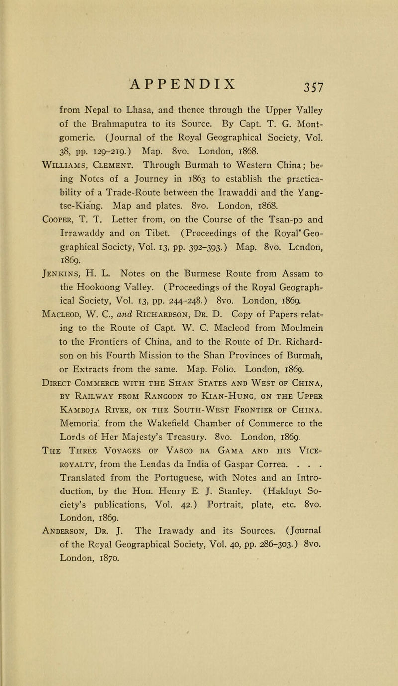 from Nepal to Lhasa, and thence through the Upper Valley of the Brahmaputra to its Source. By Capt. T. G. Mont- gomerie. (Journal of the Royal Geographical Society, Vol. 38, pp. 129-219.) Map. 8vo. London, 1868. Williams, Clement. Through Burmah to Western China; be- ing Notes of a Journey in 1863 to establish the practica- bility of a Trade-Route between the Irawaddi and the Yang- tse-Kiang. Map and plates. 8vo. London, 1868. Cooper, T. T. Letter from, on the Course of the Tsan-po and Irrawaddy and on Tibet. (Proceedings of the Royal* Geo- graphical Society, Vol. 13, pp. 392-393.) Map. 8vo. London, 1869. Jenkins, H. L. Notes on the Burmese Route from Assam to the Hookoong Valley. (Proceedings of the Royal Geograph- ical Society, Vol. 13, pp. 244-248.) 8vo. London, 1869. Macleod, W. C., and Richardson, Dr. D. Copy of Papers relat- ing to the Route of Capt. W. C. Macleod from Moulmein to the Frontiers of China, and to the Route of Dr. Richard- son on his Fourth Mission to the Shan Provinces of Burmah, or Extracts from the same. Map. Folio. London, 1869. Direct Commerce with the Shan States and West of China, by Railway from Rangoon to Kian-Hung, on the Upper Kamboja River, on the South-West Frontier of China. Memorial from the Wakefield Chamber of Commerce to the Lords of Her Majesty’s Treasury. 8vo. London, 1869. The Three Voyages of Vasco da Gama and his Vice- royalty, from the Lendas da India of Gaspar Correa. . . . Translated from the Portuguese, with Notes and an Intro- duction, by the Hon. Henry E. J. Stanley. (Hakluyt So- ciety’s publications, Vol. 42.) Portrait, plate, etc. 8vo. London, 1869. Anderson, Dr. J. The Irawady and its Sources. (Journal of the Royal Geographical Society, Vol. 40, pp. 286-303.) 8vo. London, 1870.