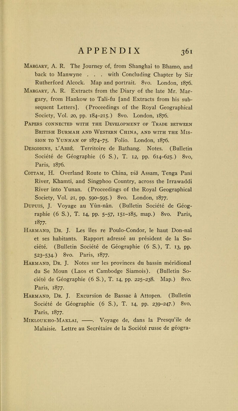 Margary, A. R. The Journey of, from Shanghai to Bhamo, and back to Manwyne . . . with Concluding Chapter by Sir Rutherford Alcock. Map and portrait. 8vo. London, 1876. Margary, A. R. Extracts from the Diary of the late Mr. Mar- gary, from Hankow to Tali-fu [and Extracts from his sub- sequent Letters], (Proceedings of the Royal Geographical Society, Vol. 20, pp. 184-215.) 8vo. London, 1876. Papers connected with the Development of Trade between British Burmah and Western China, and with the Mis- sion to Yunnan of 1874-75. Folio. London, 1876. Desgodins, l'Abbe. Territoire de Bathang. Notes. (Bulletin Societe de Geographic (6 S.), T. 12, pp. 614-625.) 8vo, Paris, 1876. Cottam, H. Overland Route to China, via Assam, Tenga Pani River, Khamti, and Singphoo Country, across the Irrawaddi River into Yunan. (Proceedings of the Royal Geographical Society, Vol. 21, pp. 590-595.) 8vo. London, 1877. Dupuis, J. Voyage au Yun-nan. (Bulletin Societe de Geog- raphic (6 S.), T. 14, pp. 5-57, 151-185, map.) 8vo. Paris, 1877. Harmand, Dr. J. Les lies re Poulo-Condor, le haut Don-nai et ses habitants. Rapport adresse au president de la So- ciete. (Bulletin Societe de Geographic (6 S.), T. 13, pp. 523-5340 8vo- Paris, 1877. Harmand, Dr. J. Notes sur les provinces du bassin meridional du Se Moun (Laos et Cambodge Siamois). (Bulletin So- ciete de Geographic (6 S.), T. 14, pp. 225-238. Map.) 8vo. Paris, 1877. Harmand, Dr. J. Excursion de Bassac a Attopen. (Bulletin Societe de Geographic (6 S.), T. 14, pp. 239-247.) 8vo. Paris, 1877. Mikloukho-Maklai, . Voyage de, dans la Presqu’ile de Malaisie. Lettre au Secretaire de la Societe russe de geogra-