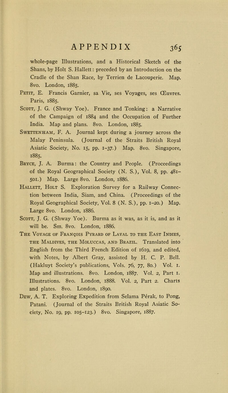 whole-page Illustrations, and a Historical Sketch of the Shans, by Holt S. Hallett: preceded by an Introduction on the Cradle of the Shan Race, by Terrien de Lacouperie. Map. 8vo. London, 1885. Petit, E. Francis Gamier, sa Vie, ses Voyages, ses CEuvres. Paris, 1885. Scott, J. G. (Shway Yoe). France and Tonking: a Narrative of the Campaign of 1884 and the Occupation of Further India. Map and plans. 8vo. London, 1885. Swettenham, F. A. Journal kept during a journey across the Malay Peninsula. (Journal of the Straits British Royal Asiatic Society, No. 15, pp. 1-37.) Map. 8vo. Singapore, 1885. Bryce, J. A. Burma: the Country and People. (Proceedings of the Royal Geographical Society (N. S.), Vol. 8, pp. 481- 501.) Map. Large 8vo. London, 1886. Hallett, Holt S. Exploration Survey for a Railway Connec- tion between India, Siam, and China. (Proceedings of the Royal Geographical Society, Vol. 8 (N. S.), pp. 1-20.) Map. Large 8vo. London, 1886. Scott, J. G. (Shway Yoe). Burma as it was, as it is, and as it will be. Sm. 8vo. London, 1886. The Voyage of Franqois Pyrard of Laval to the East Indies, the Maldives, the Moluccas, and Brazil. Translated into English from the Third French Edition of 1619, and edited, with Notes, by Albert Gray, assisted by H. C. P. Bell. (Hakluyt Society’s publications, Vols. 76, 77, 80.) Vol. 1. Map and illustrations. 8vo. London, 1887. Vol. 2, Part 1. Illustrations. 8vo. London, 1888. Vol. 2, Part 2. Charts and plates. 8vo. London, 1890. Dew, A. T. Exploring Expedition from Selama Perak, to Pong, Patani. (Journal of the Straits British Royal Asiatic So- ciety, No. 19, pp. 105-123.) 8vo. Singapore, 1887.