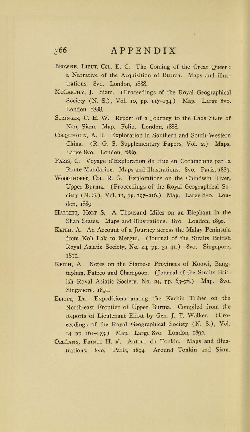 Browne, Lieut.-Col. E. C. The Coming of the Great Queen: a Narrative of the Acquisition of Burma. Maps and illus- trations. 8vo. London, 1888. McCarthy, J. Siam. (Proceedings of the Royal Geographical Society (N. S.), Vol. 10, pp. 117-134.) Map. Large 8vo. London, 1888. Stringer, C. E. W. Report of a Journey to the Laos State of Nan, Siam. Map. Folio. London, 1888. Colquhoun, A. R. Exploration in Southern and South-Western China. (R. G. S. Supplementary Papers, Vol. 2.) Maps. Large 8vo. London, 1889. Paris, C. Voyage d’Exploration de Hue en Cochinchine par la Route Mandarine. Maps and illustrations. 8vo. Paris, 1889. Woodthorpe, Col. R. G. Explorations on the Chindwin River, Upper Burma. (Proceedings of the Royal Geographical So- ciety (N. S.), Vol. 11, pp. 197-216.) Map. Large 8vo. Lon- don, 1889. Hallett, Holt S. A Thousand Miles on an Elephant in the Shan States. Maps and illustrations. 8vo. London, 1890. Keith, A. An Account of a Journey across the Malay Peninsula from Koh Lak to Mergui. (Journal of the Straits British Royal Asiatic Society, No. 24, pp. 31-41.) 8vo. Singapore, 1891. Keith, A. Notes on the Siamese Provinces of Koowi, Bang- taphan, Pateeo and Champoon. (Journal of the Straits Brit- ish Royal Asiatic Society, No. 24, pp. 63-78.) Map. 8vo. Singapore, 1891. Eliott, Lt. Expeditions among the Kachin Tribes on the North-east Frontier of Upper Burma. Compiled from the Reports of Lieutenant Eliott by Gen. J. T. Walker. (Pro- ceedings of the Royal Geographical Society (N. S.), Vol. 14, pp. 161-173.) Map. Large 8vo. London, 1892. Orleans, Prince H. d’. Autour du Tonkin. Maps and illus- trations. 8vo. Paris, 1894. Around Tonkin and Siam.