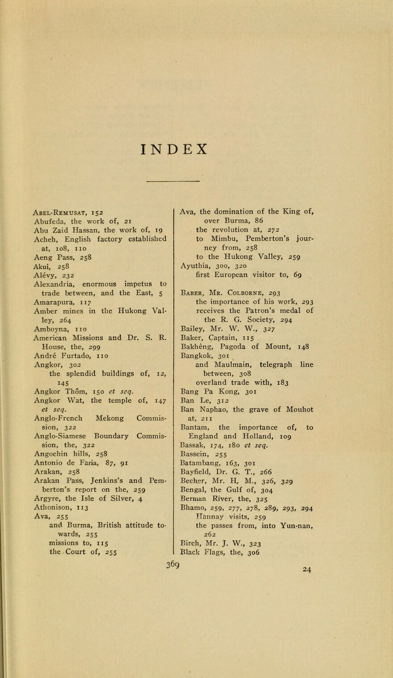 Abel-Remusat, 152 Abufeda, the work of, 21 Abu Zaid Hassan, the work of, 19 Acheh, English factory established at, 108, no Aeng Pass, 258 Akui, 25S Alevy, 232 Alexandria, enormous impetus to trade between, and the East, 5 Amarapura, 117 Amber mines in the Hukong Val- ley, 264 Amboyna, no American Missions and Dr. S. R. House, the, 299 Andre Furtado, no Angkor, 302 the splendid buildings of, 12, 145 Angkor Thom, 150 et seq. Angkor Wat, the temple of, 147 et seq. Anglo-French Mekong Commis- sion, 322 Anglo-Siamese Boundary Commis- sion, the, 322 Angochin hills, 258 Antonio de Faria, 87, 91 Arakan, 258 Arakan Pass, Jenkins’s and Pem- berton’s report on the, 259 Argyre, the Isle of Silver, 4 Athonison, 113 Ava, 25s and Burma, British attitude to- wards, 255 missions to, 115 the Court of, 255 Ava, the domination of the King of, over Burma, 86 the revolution at, 272 to Mimbu, Pemberton’s jour- ney from, 258 to the Hukong Valley, 259 Ayuthia, 300, 320 first European visitor to, 69 Baber, Mr. Colborne, 293 the importance of his work, 293 receives the Patron’s medal of the R. G. Society, 294 Bailey, Mr. W. W., 327 Baker, Captain, 115 Bakheng, Pagoda of Mount, 148 Bangkok, 301 and Maulmain, telegraph line between, 308 overland trade with, 183 Bang Pa Kong, 301 Ban Le, 312 Ban Naphao, the grave of Mouhot at, 211 Bantam, the importance of, to England and Plolland, 109 Bassak, 174, 180 et seq. Bassein, 255 Batambang, 163, 301 Bayfield, Dr. G. T., 266 Becher, Mr. H, M., 326, 329 Bengal, the Gulf of, 304 Berman River, the, 325 Bhamo, 259, 277, 278, 289, 293, 294 ITannay visits, 259 the passes from, into Yun-nan, 262 Birch, Mr. J. W., 323 Black Flags, the, 306 24