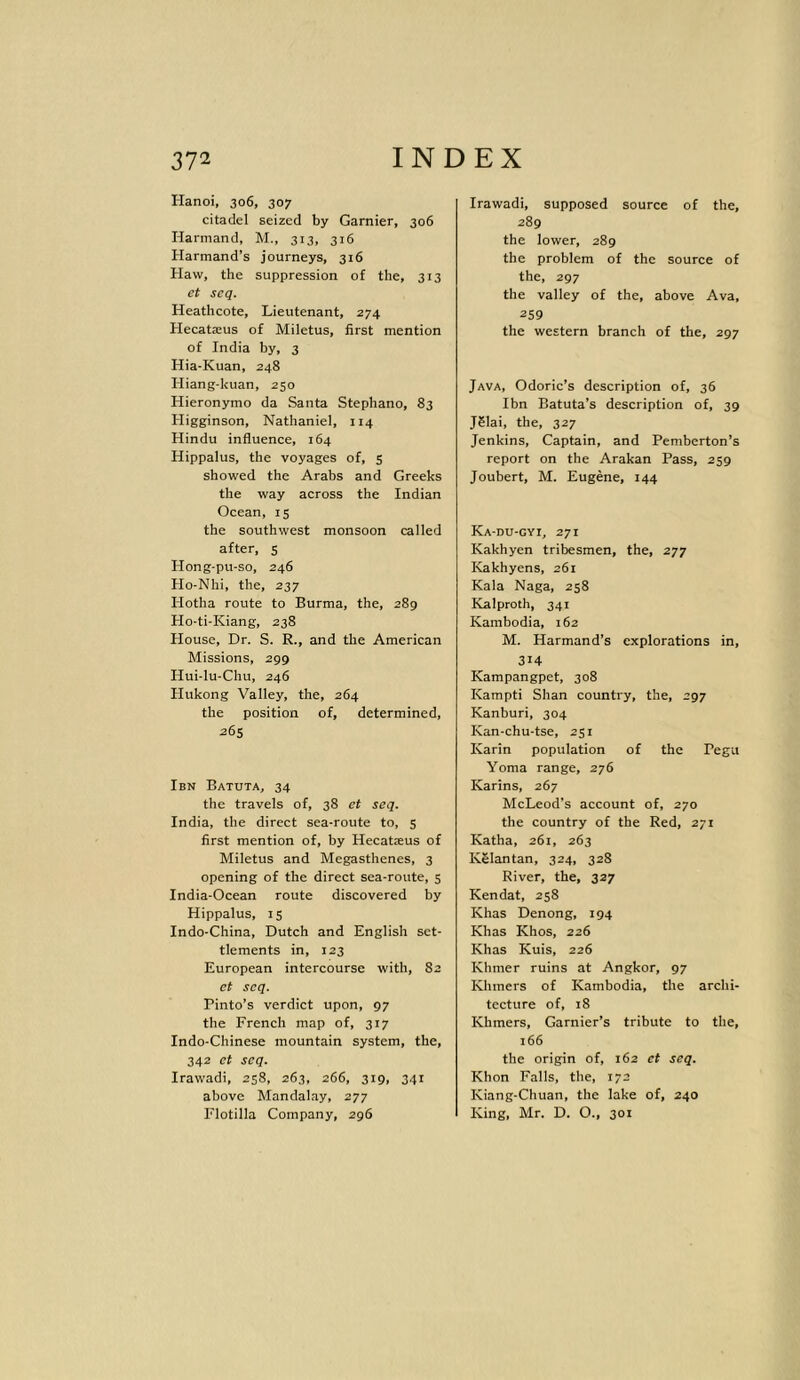 Hanoi, 306, 307 citadel seized by Gamier, 306 Ilarmand, M., 313, 316 Harmand’s journeys, 316 Haw, the suppression of the, 313 et seq. Heathcote, Lieutenant, 274 Hecatasus of Miletus, first mention of India by, 3 Hia-Kuan, 248 Hiang-kuan, 250 Hieronymo da Santa Stephano, 83 Iligginson, Nathaniel, 114 Hindu influence, 164 Hippalus, the voyages of, 5 showed the Arabs and Greeks the way across the Indian Ocean, 15 the southwest monsoon called after, 5 Hong-pu-so, 246 Ho-Nhi, the, 237 Idotha route to Burma, the, 289 Ho-ti-Kiang, 238 House, Dr. S. R., and the American Missions, 299 Hui-lu-Chu, 246 Hukong Valley, the, 264 the position of, determined, 265 Ibn Batuta, 34 the travels of, 38 et seq. India, the direct sea-route to, 5 first mention of, by Hecatseus of Miletus and Megasthenes, 3 opening of the direct sea-route, 5 India-Ocean route discovered by Hippalus, 15 Indo-China, Dutch and English set- tlements in, 123 European intercourse with, 82 et seq. Pinto’s verdict upon, 97 the French map of, 317 Indo-Chinese mountain system, the, 342 et seq. Irawadi, 258, 263, 266, 319, 341 above Mandalay, 277 Flotilla Company, 296 Irawadi, supposed source of the, 289 the lower, 289 the problem of the source of the, 297 the valley of the, above Ava, 259 the western branch of the, 297 Java, Odoric’s description of, 36 Ibn Batuta’s description of, 39 J5Iai, the, 327 Jenkins, Captain, and Pemberton’s report on the Arakan Pass, 259 Joubert, M. Eugene, 144 Ka-du-gyi, 271 Kakhyen tribesmen, the, 277 Kakhyens, 261 Kala Naga, 258 Kalproth, 341 Kambodia, 162 M. Harmand’s explorations in, 314 Kampangpet, 308 Kampti Shan country, the, 297 Kanburi, 304 Kan-chu-tse, 251 Karin population of the Pegu Yoma range, 276 Karins, 267 McLeod’s account of, 270 the country of the Red, 271 Katha, 261, 263 KSlantan, 324, 328 River, the, 327 Kendat, 258 Khas Denong, 194 Khas Khos, 226 Khas Kuis, 226 Khmer ruins at Angkor, 97 Khmers of Kambodia, the archi- tecture of, 18 Khmers, Garnier’s tribute to the, 166 the origin of, 162 et seq. Khon Falls, the, 172 Kiang-Chuan, the lake of, 240 King, Mr. D. O., 301