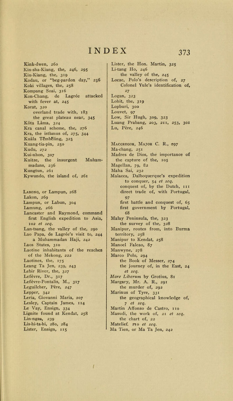 Kink-dwen, 260 Kin-sha-Kiang, the, 246, 29s Iviu-Kiang, the, 319 Kodau, or “beg-pardon day,” 256 Koki villages, the, 258 Kompang Soai, 316 Kon-Chang, de Lagree attacked with fever at, 245 Korat, 320 overland trade with, 183 the great plateau near, 345 Kota Lama, 324 Kra canal scheme, the, 276 Kra, the isthmus of, 27s, 344 Kuala TSmbSling, 325 Kuang-tia-pin, 250 Kudu, 272 Kui-nhon, 307 Kuitze, the insurgent Muham- madans, 236 Kungtun, 261 Kywundo, the island of, 261 Labong, or Lampun, 268 Lakon, 269 Lampun, or Labun, 304 Lamung, 266 Lancaster and Raymond, command first English expedition to Asia, 102 et seq. Lan-tsang, the valley of the, 290 Lao Papa, de Lagree’s visit to, 244 a Muhammadan Haji, 242 Laos States, 310 Laotine inhabitants of the reaches of the Mekong, 222 Laotines, the, 17s Leang Ta Jen, 239, 243 Lebir River, the, 327 Lefevre, Dr., 317 Lefevre-Pontalis, M., 317 Leguilcher, Pere, 247 Lepper, 342 Leria, Giovanni Maria, 207 Lesley, Captain James, 114 Le Vay, Ensign, 334 Lignite found at Kendat, 258 Lin-ngau, 239 Lis-hi-ta-hi, 280, 284 Lister, Ensign, 115 Lister, the Hon. Martin, 325 Li-tang Ho, 246 the valley of the, 245 Locac, Polo’s description of, 27 Colonel Yule’s identification of, 27 Logan, 323 Lohit, the, 319 Lopburi, 300 Louvet, 97 Low, Sir Hugh, 309, 323 Luang Prabang, 203, 211, 253, 301 Lu, Pere, 246 Macgregor, Major C. R., 297 Ma-chang, 251 Madres de Dios, the importance of the capture of the, 105 Magellan, 79, 82 Maha Sai, 232 Malacca, Dalboquerque’s expedition to conquer, 54 et seq. conquest of, by the Dutch, hi direct trade of, with Portugal, 97 first battle and conquest of, 65 first government by Portugal, 68 Malay Peninsula, the, 323 the survey of the, 328 Manipur, routes from, into Burma territory, 258 Manipur to Kendat, 258 Manoel Falcao, 87 Manwyne, 278 Marco Polo, 294 the Book of Messer, 274 the journey of, in the East, 24 et seq. Mare Liberum by Grotius, 81 Margary, Mr. A. R., 291 the murder of, 292 Marinus of Tyre, 331 the geographical knowledge of, 7 et seq. Martin Affonso de Castro, no Masudi, the work of, 21 et seq. the chart of, 22 Matelief. no et seq. Ma Tien, or Ma Ta Jen, 242 I