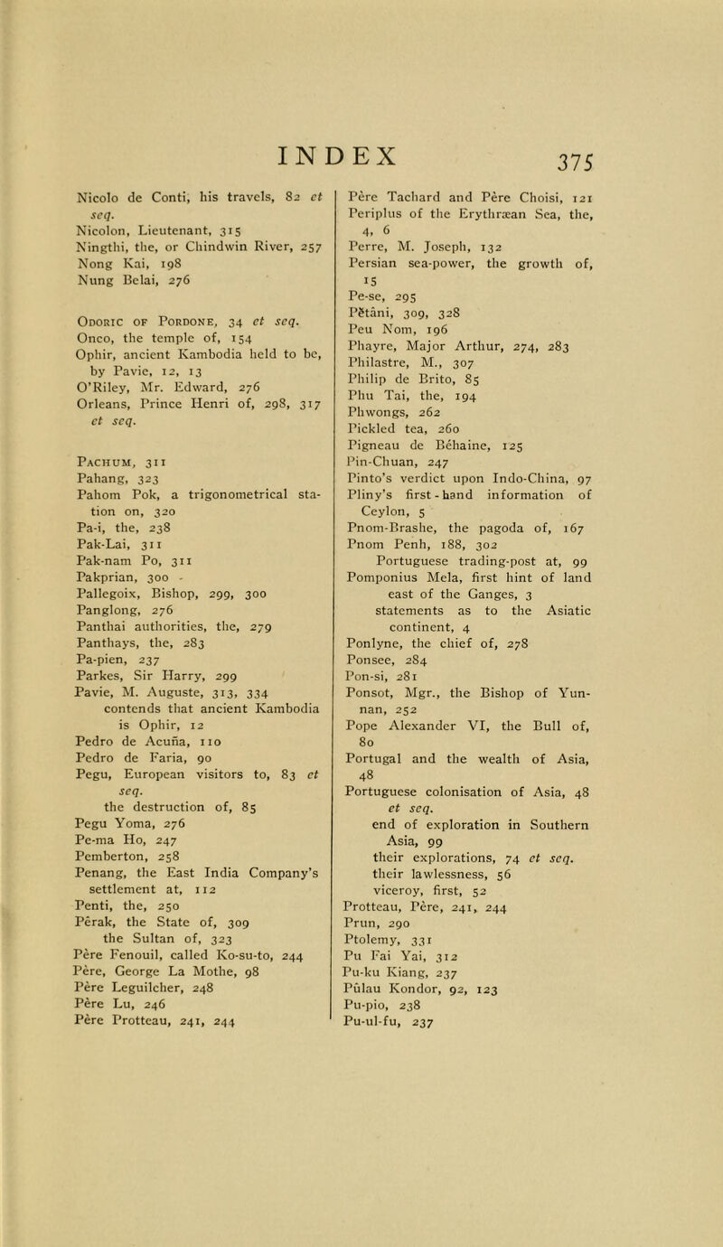 Nicolo de Conti, liis travels, 82 ct seq. Nicolon, Lieutenant, 315 Ningthi, the, or Chindwin River, 257 Nong Kai, 198 Nung Belai, 276 Odoric of Pordone, 34 ct seq. Onco, the temple of, 154 Ophir, ancient Kambodia held to be, by Pavie, 12, 13 O’Riley, Mr. Edward, 276 Orleans, Prince Henri of, 298, 317 et seq. Pachum, 311 Pahang, 323 Pahom Pok, a trigonometrical sta- tion on, 320 Pa-i, the, 238 Pak-Lai, 311 Pak-nam Po, 311 Pakprian, 300 - Pallegoix, Bishop, 299, 300 Panglong, 276 Panthai authorities, the, 279 Panthays, the, 283 Pa-pien, 237 Parkes, Sir Harry, 299 Pavie, M. Auguste, 313, 334 contends that ancient Kambodia is Ophir, 12 Pedro de Acuna, no Pedro de Faria, 90 Pegu, European visitors to, 83 ct seq. the destruction of, 85 Pegu Yoma, 276 Pe-ma Ho, 247 Pemberton, 258 Penang, the East India Company’s settlement at, 112 Penti, the, 250 Perak, the State of, 309 the Sultan of, 323 Pere Fenouil, called Ko-su-to, 244 Pere, George La Mothe, 98 Pere Leguilcher, 248 Pere Lu, 246 Pere Protteau, 241, 244 Pere Tachard and Pere Choisi, 121 Periplus of the Erythra:an Sea, the, 4, 6 Perre, M. Joseph, 132 Persian sea-power, the growth of, IS Pe-se, 295 PStani, 309, 328 Peu Nom, 196 Phayre, Major Arthur, 274, 283 Philastre, M., 307 Philip de Brito, 85 Phu Tai, the, 194 Phwongs, 262 Pickled tea, 260 Pigneau de Behaine, 125 Pin-Chuan, 247 Pinto’s verdict upon Indo-China, 97 Pliny’s first-hand information of Ceylon, 5 Pnom-Brashe, the pagoda of, 167 Pnom Penh, 188, 302 Portuguese trading-post at, 99 Pomponius Mela, first hint of land east of the Ganges, 3 statements as to the Asiatic continent, 4 Ponlyne, the chief of, 278 Ponsee, 284 Pon-si, 281 Ponsot, Mgr., the Bishop of Yun- nan, 252 Pope Alexander VI, the Bull of, 80 Portugal and the wealth of Asia, 48 Portuguese colonisation of Asia, 48 et seq. end of exploration in Southern Asia, 99 their explorations, 74 et seq. their lawlessness, 56 viceroy, first, 52 Protteau, Pere, 241, 244 Prun, 290 Ptolemy, 331 Pu Fai Yai, 312 Pu-ku Kiang, 237 Pulau Kondor, 92, 123 Pu-pio, 238 Pu-ul-fu, 237