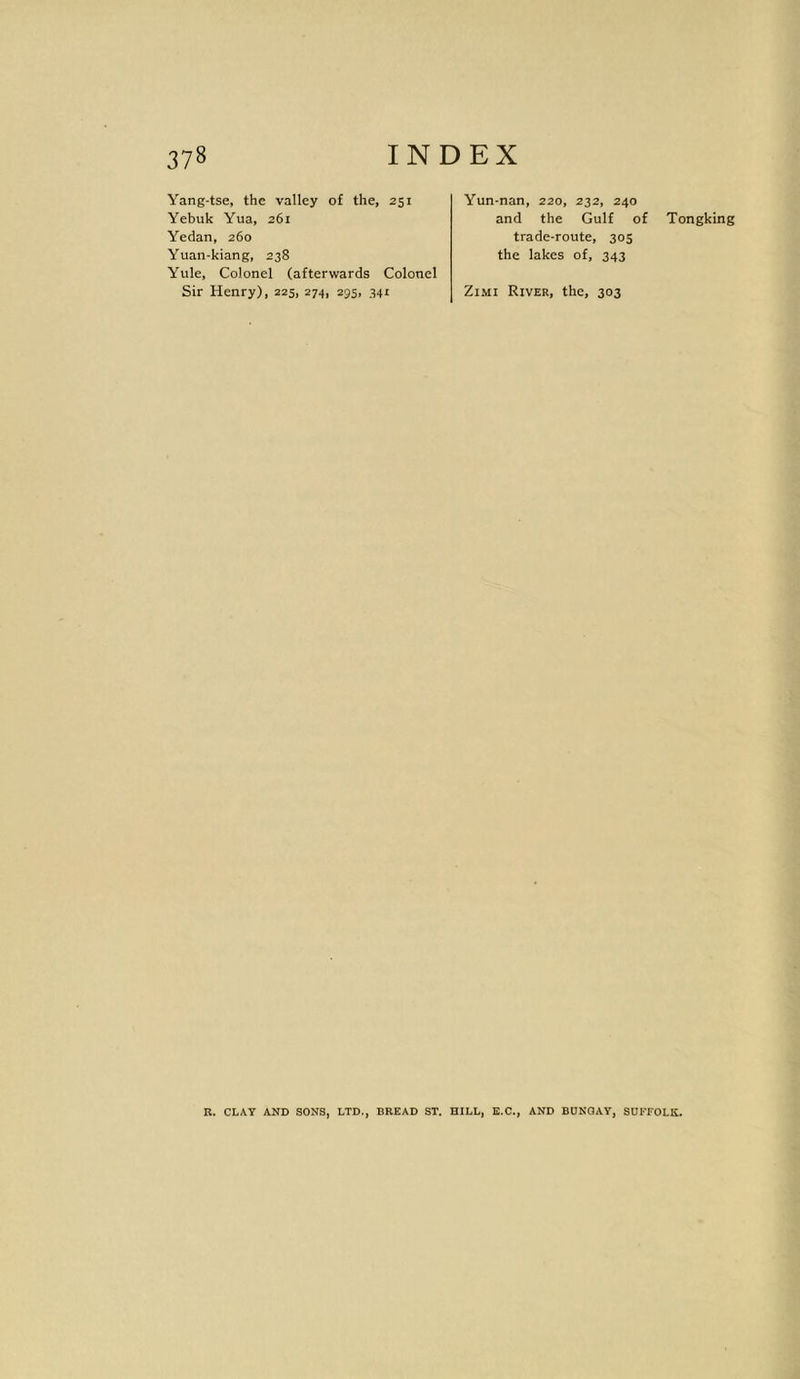 Yang-tse, the valley of the, 251 Yebuk Yua, 261 Yedan, 260 Yuan-kiang, 238 Yule, Colonel (afterwards Colonel Sir Henry), 225, 274, 295, 341 Yun-nan, 220, 232, 240 and the Gulf of trade-route, 305 the lakes of, 343 Zimi River, the, 303 Tongking R. CLAY AND SONS, LTD., DREAD ST. HILL, E.C., AND BUNGAY, SUFFOLK.