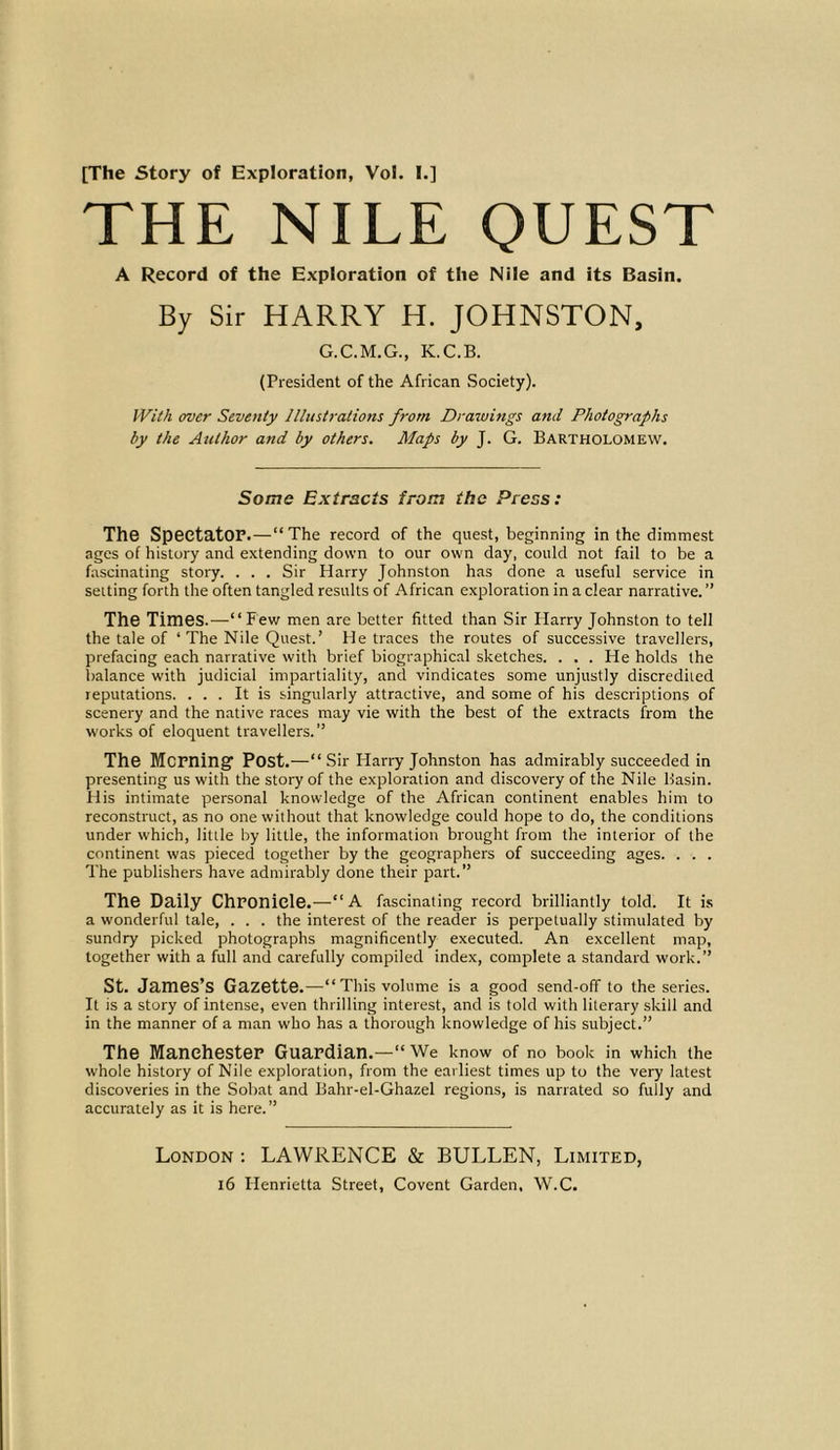 THE NILE QUEST A Record of the Exploration of the Nile and its Basin. By Sir HARRY H. JOHNSTON, G.C.M.G., K.C.B. (President of the African Society). With over Seventy Illustrations from Drawings and Photographs by the Author and by others. Maps by J. G. Bartholomew. Some Extracts from the Press: The Spectator.—“The record of the quest, beginning in the dimmest ages of history and extending down to our own day, could not fail to be a fascinating story. . . . Sir Harry Johnston has done a useful service in setting forth the often tangled results of African exploration in a clear narrative.” The Times.—“Few men are better fitted than Sir Harry Johnston to tell the tale of ‘ The Nile Quest.’ He traces the routes of successive travellers, prefacing each narrative with brief biographical sketches. . . . He holds the balance with judicial impartiality, and vindicates some unjustly discredited reputations. ... It is singularly attractive, and some of his descriptions of scenery and the native races may vie with the best of the extracts from the works of eloquent travellers.” The Morning' Post.—“ Sir Harry Johnston has admirably succeeded in presenting us with the story of the exploration and discovery of the Nile basin. His intimate personal knowledge of the African continent enables him to reconstruct, as no one without that knowledge could hope to do, the conditions under which, little by little, the information brought from the interior of the continent was pieced together by the geographers of succeeding ages. . . . The publishers have admirably done their part.” The Daily Chronicle.—“ A fascinating record brilliantly told. It is a wonderful tale, . . . the interest of the reader is perpetually stimulated by sundry picked photographs magnificently executed. An excellent map, together with a full and carefully compiled index, complete a standard work.” St. James’s Gazette.—“This volume is a good send-off to the series. It is a story of intense, even thrilling interest, and is told with literary skill and in the manner of a man who has a thorough knowledge of his subject.” The Manchester Guardian.—“ We know of no book in which the whole history of Nile exploration, from the earliest times up to the very latest discoveries in the Sobat and Bahr-el-Ghazel regions, is narrated so fully and accurately as it is here.” London : LAWRENCE & BULLEN, Limited,