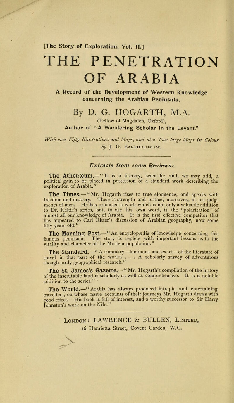 THE PENETRATION OF ARABIA A Record of the Development of Western Knowledge concerning the Arabian Peninsula. By D. G. HOGARTH, M.A. (Fellow of Magdalen, Oxford), Author of “A Wandering Scholar in the Levant.” With over Fifty Illustrations and Maps, and also Two large Maps in Colour by J. G. Bartholomew. Extracts from some Reviews: The Athenreum.—“It is a literary, scientific, and, we may add, a political gain to be placed in possession of a standard work describing the exploration of Arabia.” The Times.—“ Mr. Hogarth rises to true eloquence, and speaks with freedom and mastery. There is strength and justice, moreover, in his judg- ments of men. He has produced a work which is not only a valuable addition to Dr. Keltie’s series, but, to use his own word, is the ‘ polarization ’ of almost all our knowledge of Arabia. It is the first effective competitor that has appeared to Carl Ritter’s discussion of Arabian geography, now some fifty years old.” The Morning1 Post.—“An encyclopredia of knowledge concerning this famous peninsula. The story is replete with important lessons as to the vitality and character of the Moslem population.” The Standard.—“A summary—luminous and exact—of the literature of travel in that part of the world. ... A scholarly survey of adventurous though tardy geographical research.” The St. James’S Gazette.—“ Mr. Hogarth’s compilation of the history of the inscrutable land is scholarly as well as comprehensive. It is a notable addition to the series.” The World. —“Arabia has always produced intrepid and entertaining travellers, on whose naive accounts of their journeys Mr. Hogarth draws with good effect. His book is full of interest, and a worthy successor to Sir Harry Johnston's work on the Nile.” London : LAWRENCE & BULLEN, Limited,