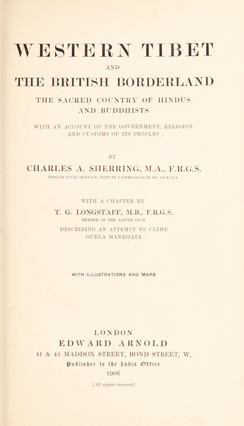 AND THE BRITISH BORDERLAND THE SACKED COUNTRY OF HINDUS AND BUDDHISTS WITH AN ACCOUNT. OF THE GOVERNMENT, RELIGION AND CUSTOMS OF ITS PEOPLES BY CHARLES A. SHERRING, M.A., F.R.G.S. INDIAN Cl VIE SERVICE, DEPUTY COMMISSIONER OF ALMOR A WITH A CHAPTER BY T. G. LONGSTAFF, M.B.. F.R.G.S. MEMBER OF THE ALPINE CLUB DESCRIBING AN ATTEMPT TO CLIMB GURLA MANDHATA WITH ILLUSTRATIONS AND MAPS L O N D O N EDWARD ARNOLD 41 & 43 MADDOX STREET, BOND STREET, W. pu&Itsfjer to tfjc Entrta (Dfftre 1906 [All rights reserved]