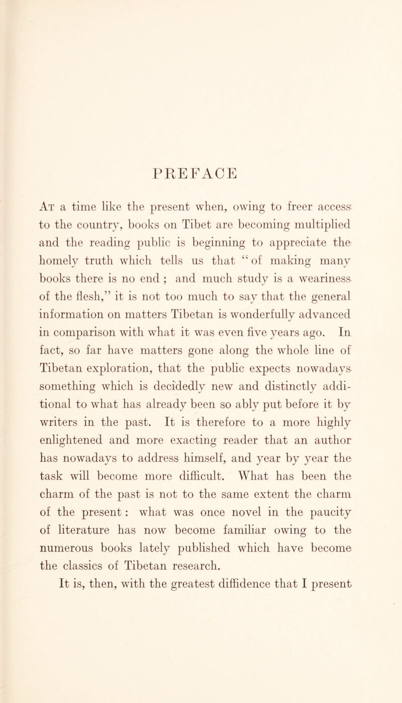 PREFACE At a time like the present when, owing to freer access’ to the country, books on Tibet are becoming multiplied and the reading public is beginning to appreciate the homely truth which tells us that “ of making many books there is no end ; and much study is a weariness of the flesh,” it is not too much to say that the general information on matters Tibetan is wonderfully advanced in comparison with what it was even five years ago. In fact, so far have matters gone along the whole line of * Tibetan exploration, that the public expects nowadays something which is decidedly new and distinctly addi- tional to what has already been so ably put before it by writers in the past. It is therefore to a more highly enlightened and more exacting reader that an author has nowadays to address himself, and year by year the task will become more difficult. What has been the charm of the past is not to the same extent the charm of the present: what was once novel in the paucity of literature has now become familiar owing to the numerous books lately published which have become the classics of Tibetan research. It is, then, with the greatest diffidence that I present