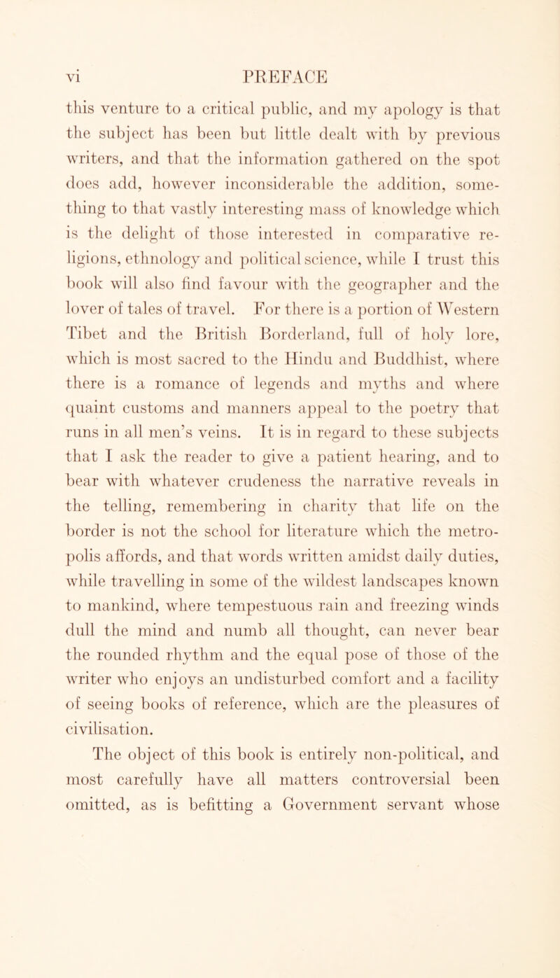 this venture to a critical public, and my apology is that the subject has been but little dealt with by previous writers, and that the information gathered on the spot does add, however inconsiderable the addition, some- thing to that vastly interesting mass of knowledge which is the delight of those interested in comparative re- ligions, ethnology and political science, while I trust this book will also find favour with the geographer and the lover of tales of travel. For there is a portion of Western Tibet and the British Borderland, full of holy lore, which is most sacred to the Hindu and Buddhist, where there is a romance of legends and myths and where quaint customs and manners appeal to the poetry that runs in all men’s veins. It is in regard to these subjects that I ask the reader to give a patient hearing, and to bear with whatever crudeness the narrative reveals in the telling, remembering in charity that life on the border is not the school for literature which the metro- polis affords, and that words written amidst daily duties, while travelling in some of the wildest landscapes known to mankind, where tempestuous rain and freezing winds dull the mind and numb all thought, can never bear the rounded rhythm and the equal pose of those of the writer who enjoys an undisturbed comfort and a facility of seeing books of reference, which are the pleasures of civilisation. The object of this book is entirely non-political, and most carefully have all matters controversial been omitted, as is befitting a Government servant whose