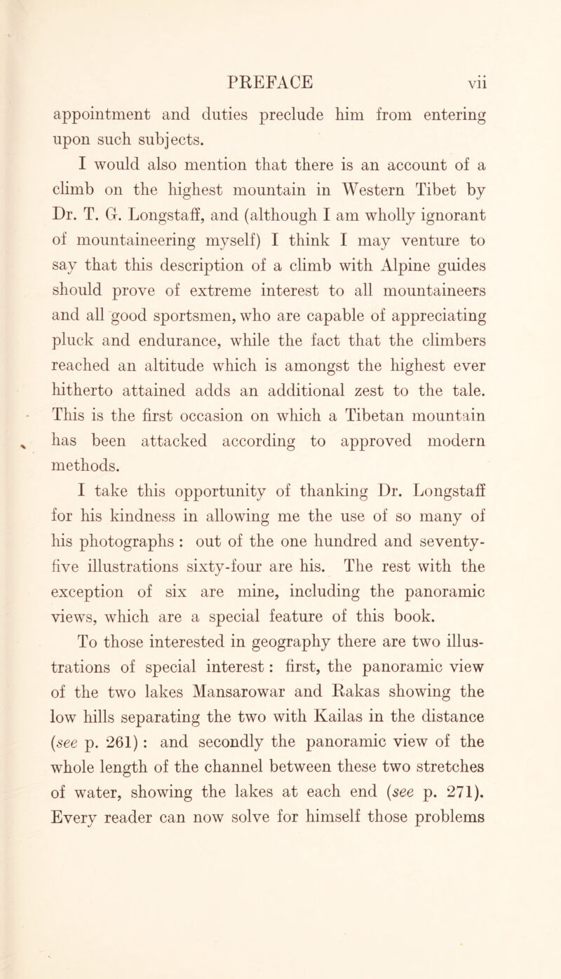 appointment and duties preclude him from entering upon such subjects. I would also mention that there is an account of a climb on the highest mountain in Western Tibet by Dr. T. G. Longstaff, and (although I am wholly ignorant of mountaineering myself) I think I may venture to say that this description of a climb with Alpine guides should prove of extreme interest to all mountaineers and all good sportsmen, who are capable of appreciating pluck and endurance, while the fact that the climbers reached an altitude which is amongst the highest ever hitherto attained adds an additional zest to the tale. This is the first occasion on which a Tibetan mountain has been attacked according to approved modern methods. I take this opportunity of thanking Dr. Longstaff for his kindness in allowing me the use of so many of his photographs : out of the one hundred and seventy- five illustrations sixty-four are his. The rest with the exception of six are mine, including the panoramic views, which are a special feature of this book. To those interested in geography there are two illus- trations of special interest: first, the panoramic view of the two lakes Mansarowar and Rakas showing the low hills separating the two with Kailas in the distance (see p. 261) : and secondly the panoramic view of the whole length of the channel between these two stretches of water, showing the lakes at each end (see p. 271). Every reader can now solve for himself those problems