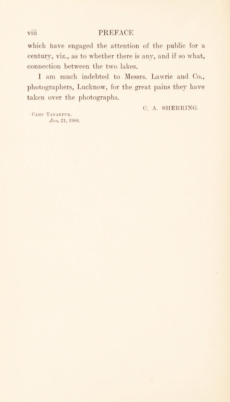 which have engaged the attention of the public for a century, viz., as to whether there is any, and if so what, connection between the two lakes. I am much indebted to Messrs. Lawrie and Co., photographers, Lucknow, for the great pains they have taken over the photographs. Camp Tanakpur, Jan, 21, 1906. C. A. SHERRTNG.