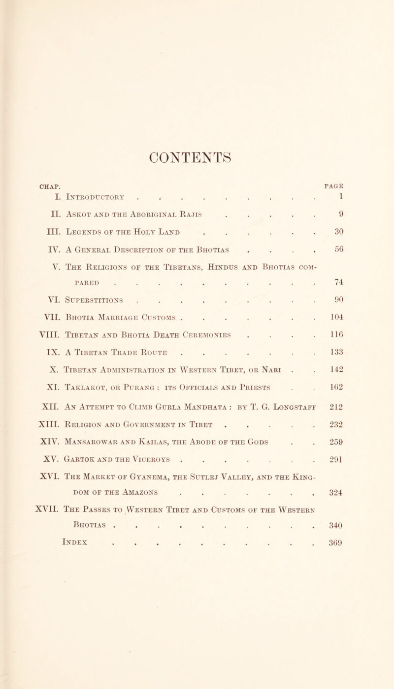 CONTENTS CHAP. PAGE I. Introductory ......... 1 II. Askot and the Aboriginal Rajis ..... 9 III. Legends of the Holy Land ...... 30 IV. A General Description of the Bhotias . 56 V. The Religions of the Tibetans, Hindus and Bhotias com- pared .......... 74 VI. Superstitions ......... 90 VII. Bhotia Marriage Customs . . . . . . .104 VIII. Tibetan and Bhotia Death Ceremonies . . . .116 IX. A Tibetan Trade Route . . . . . . .133 X. Tibetan Administration in Western Tibet, or Nari . . 142 XI. Taklakot, or Purang : its Officials and Priests . 162 XII. An Attempt to Climb Gurla Mandhata : by T. G. Longstaff 212 XIII. Religion and Government in Tibet ..... 232 XIV. Mansarowar and Kailas, the Abode of the Gods . . 259 XV. Gartok and the Viceroys ....... 291 XVI. The Market of Gyanema, the Sutlej Valley, and the King- dom of the Amazons ....... 324 XVII. The Passes to Western Tibet and Customs of the Western Bhotias 340 Index 369