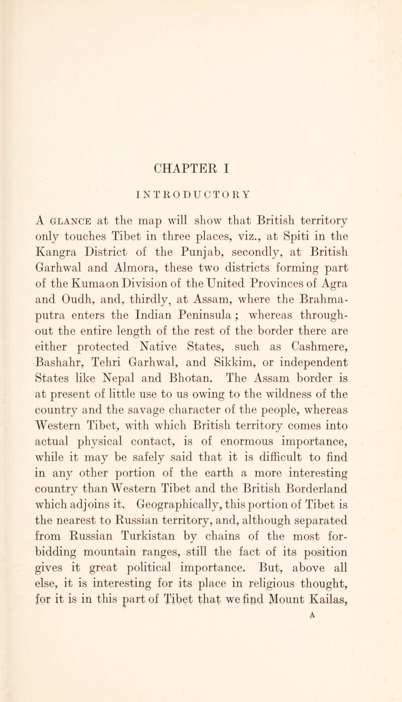 INTRODUCTORY A glance at the map will show that British territory only touches Tibet in three places, viz., at Spiti in the Kangra District of the Punjab, secondly, at British Garhwal and Almora, these two districts forming part of the Knmaon Division of the United Provinces of Agra and Oudh, and, thirdly, at Assam, where the Brahma- putra enters the Indian Peninsula ; whereas through- out the entire length of the rest of the border there are either protected Native States, such as Cashmere, Bashahr, Tehri Garhwal, and Sikkim, or independent States like Nepal and Bhotan. The Assam border is at present of little use to us owing to the wildness of the country and the savage character of the people, whereas Western Tibet, with which British territory comes into actual physical contact, is of enormous importance, while it may be safely said that it is difficult to find in any other portion of the earth a more interesting country than Western Tibet and the British Borderland which adjoins it. Geographically, this portion of Tibet is the nearest to Russian territory, and, although separated from Russian Turkistan by chains of the most for- bidding mountain ranges, still the fact of its position gives it great political importance. But, above all else, it is interesting for its place in religious thought, for it is in this part of Tibet that we find Mount Kailas,