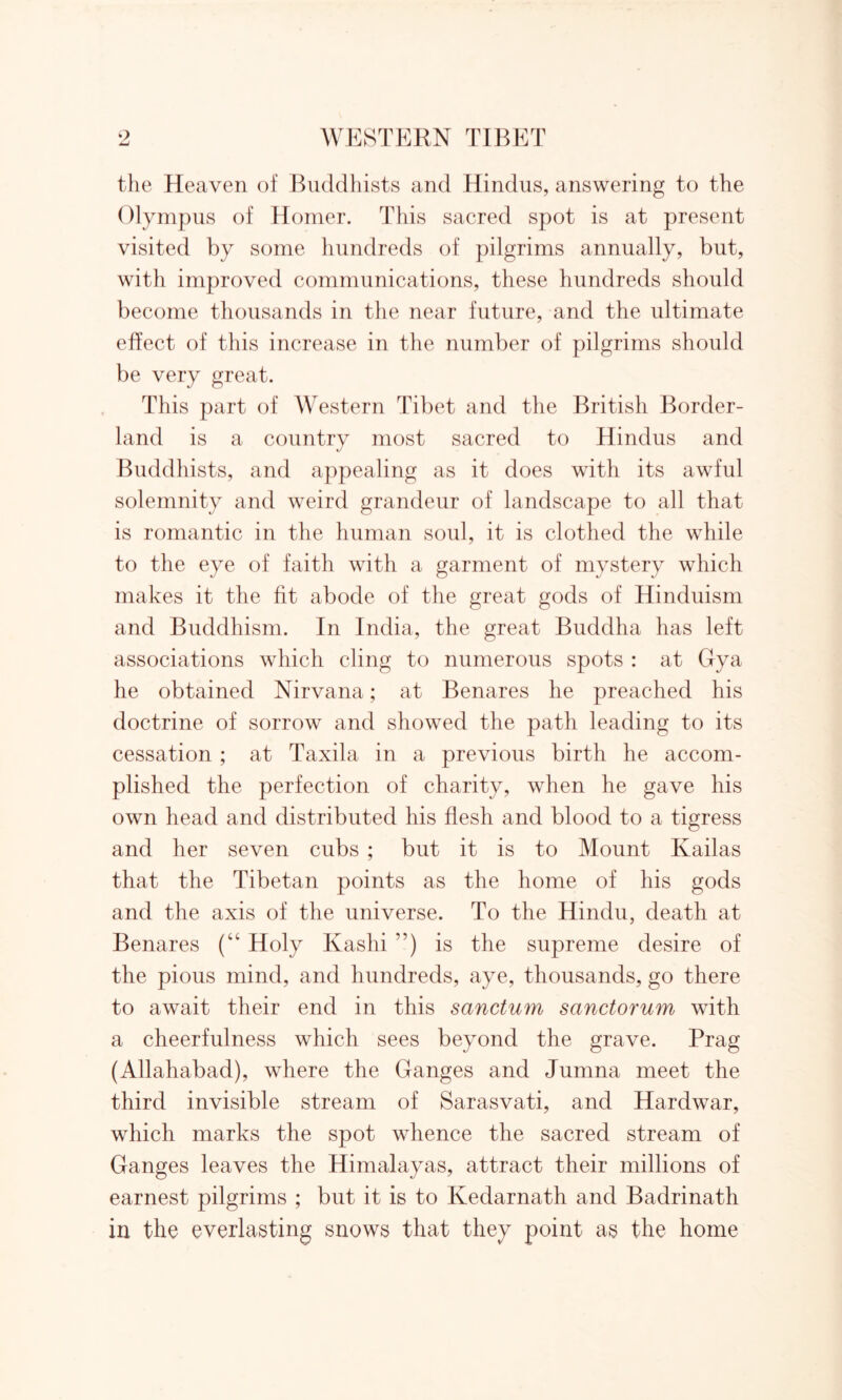 the Heaven of Buddhists and Hindus, answering to the Olympus of Homer. This sacred spot is at present visited by some hundreds of pilgrims annually, but, with improved communications, these hundreds should become thousands in the near future, and the ultimate effect of this increase in the number of pilgrims should be very great. This part of Western Tibet and the British Border- land is a country most sacred to Hindus and Buddhists, and appealing as it does with its awful solemnity and weird grandeur of landscape to all that is romantic in the human soul, it is clothed the while to the eye of faith with a garment of mystery which makes it the fit abode of the great gods of Hinduism and Buddhism. In India, the great Buddha has left associations which cling to numerous spots : at Gya he obtained Nirvana; at Benares he preached his doctrine of sorrow and showed the path leading to its cessation ; at Taxila in a previous birth he accom- plished the perfection of charity, when he gave his own head and distributed his flesh and blood to a tigress and her seven cubs ; but it is to Mount Kailas that the Tibetan points as the home of his gods and the axis of the universe. To the Hindu, death at Benares (“ Holy Kashi ”) is the supreme desire of the pious mind, and hundreds, aye, thousands, go there to await their end in this sanctum sanctorum with a cheerfulness which sees beyond the grave. Prag (Allahabad), where the Ganges and Jumna meet the third invisible stream of Sarasvati, and Hardwar, which marks the spot whence the sacred stream of Ganges leaves the Himalayas, attract their millions of earnest pilgrims ; but it is to Kedarnath and Badrinath in the everlasting snows that they point as the home