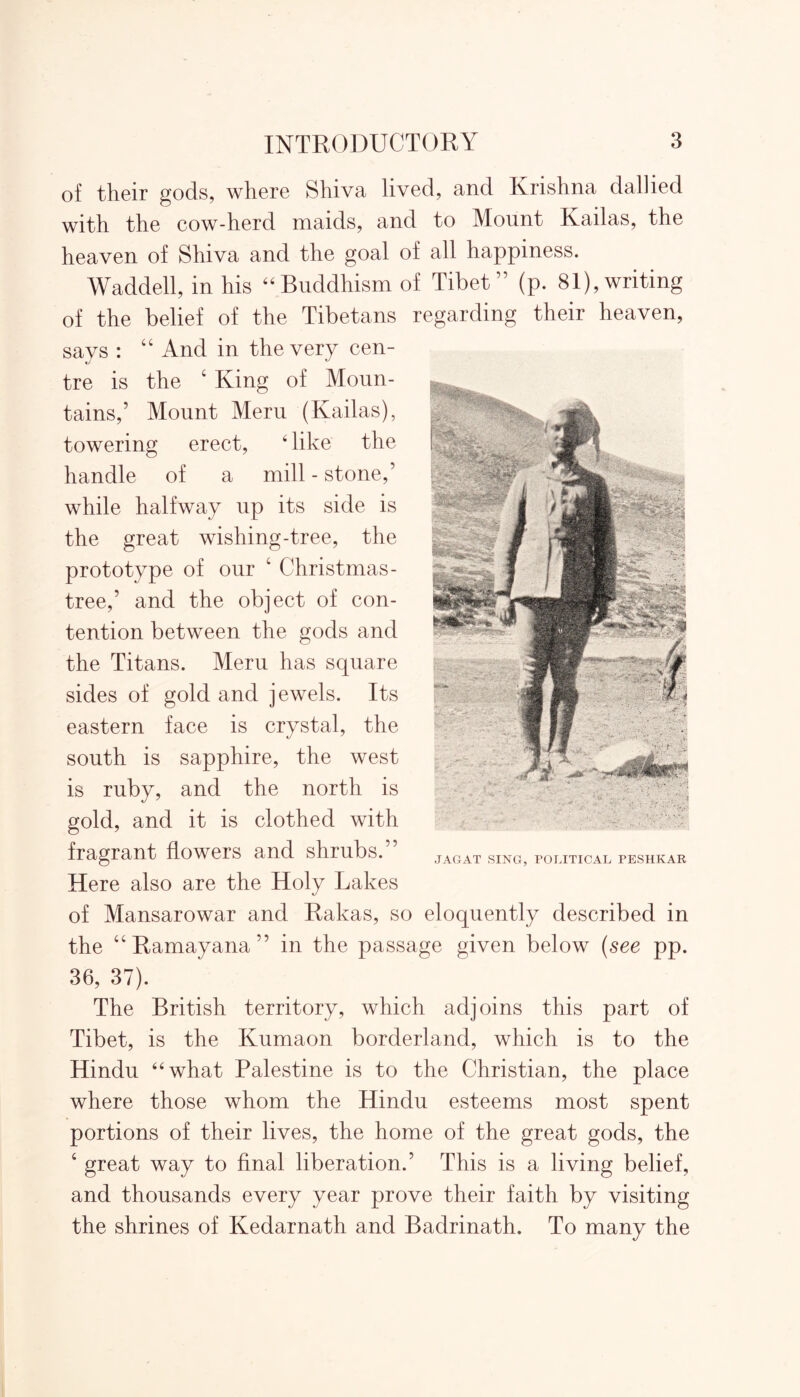 of their gods, where Shiva lived, and Krishna dallied with the cow-herd maids, and to Mount Kailas, the heaven of Shiva and the goal of all happiness. Waddell, in his “Buddhism of Tibet” (p. 81),writing of the belief of the Tibetans regarding their heaven, says : “ And in the very cen- tre is the 4 King of Moun- tains,’ Mount Meru (Kailas), towering erect, 4 like the handle of a mill - stone,’ while halfway up its side is the great wishing-tree, the prototype of our 4 Christmas- tree,’ and the object of con- tention between the gods and the Titans. Meru has square eastern face is crystal, the south is sapphire, the west is ruby, and the north is gold, and it is clothed with fragrant flowers and shrubs.” Here also are the Holy Lakes of Mansarowar and Rakas, so eloquently described in the “ Ramayana ” in the passage given below (see pp. 36, 37). The British territory, which adjoins this part of Tibet, is the Kumaon borderland, which is to the Hindu 44 what Palestine is to the Christian, the place where those whom the Hindu esteems most spent portions of their lives, the home of the great gods, the 4 great way to final liberation.’ This is a living belief, and thousands every year prove their faith by visiting the shrines of Kedarnath and Badrinath. To many the sides of gold and jewels. Its JAGAT SING, POLITICAL PESHKAR