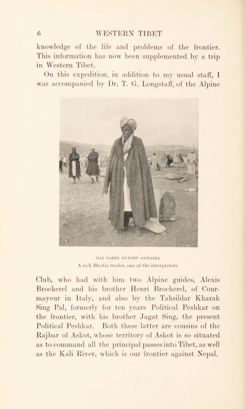 knowledge of the life and problems of the frontier. This information has now been supplemented by a trip in Western Tibet. On this expedition, in addition to my usual staff, I was accompanied by Dr. T. Gh Longstaff, of the Alpine RAI SAHIB PUNDIT GOBARIA A rich Bhotia trader, one of the interpreters Club, who had with him two Alpine guides, Alexis Brocherel and his brother Henri Brocherel, of Cour- mayeur in Italy, and also by the Tahsildar Ivharak Sing Pal, formerly for ten years Political Peshkar on the frontier, with his brother Jagat Sing, the present Political Peshkar. Both these latter are cousins of the Raj bar of Askot, whose territory of Askot is so situated as to command all the principal passes into Tibet, as well as the Kali River, which is our frontier against Nepal.