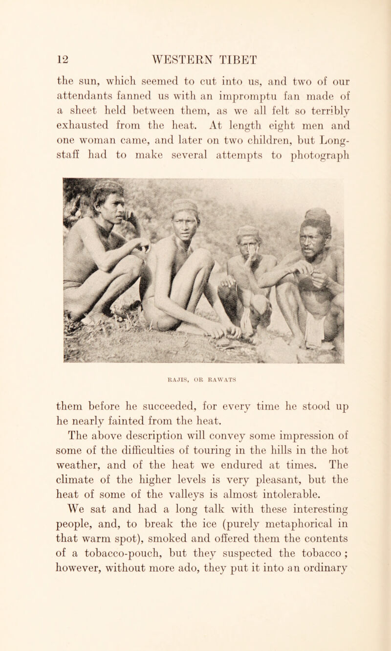 the sun, which seemed to cut into us, and two of our attendants fanned us with an impromptu fan made of a sheet held between them, as we all felt so terribly exhausted from the heat. At length eight men and one woman came, and later on two children, but Long- staff had to make several attempts to photograph IIAJIS, OR RAWATS them before he succeeded, for every time he stood up he nearly fainted from the heat. The above description will convey some impression of some of the difficulties of touring in the hills in the hot weather, and of the heat we endured at times. The climate of the higher levels is very pleasant, but the heat of some of the valleys is almost intolerable. We sat and had a long talk with these interesting people, and, to break the ice (purely metaphorical in that warm spot), smoked and offered them the contents of a tobacco-pouch, but they suspected the tobacco ; however, without more ado, they put it into an ordinary