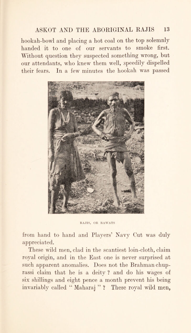 hookah-bowl and placing a hot coal on the top solemnly handed it to one of our servants to smoke first. Without question they suspected something wrong, but our attendants, who knew them well, speedily dispelled their fears. In a few minutes the hookah was passed RAJIS, OR RAWATS from hand to hand and Players’ Navy Cut was duly appreciated. These wild men, clad in the scantiest loin-cloth, claim royal origin, and in the East one is never surprised at such apparent anomalies. Does not the Brahman chup- rassi claim that he is a deity ? and do his wages of six shillings and eight pence a month prevent his being invariably called “ Maharaj ” ? These royal wild men,