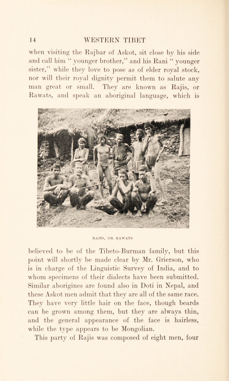 when visiting the Raj bar of Askot, sit close by his side and call him “ younger brother,” and his Rani “ younger sister,” while they love to pose as of elder royal stock, nor will their royal dignity permit them to salute any man great or small. They are known as Raj is, or Rawats, and speak an aboriginal language, which is RAJIS, OR RAWATS believed to be of the Tibeto-Burman family, but this point will shortly be made clear by Mr. Grierson, who is in charge of the Linguistic Survey of India, and to whom specimens of their dialects have been submitted. Similar aborigines are found also in Doti in Nepal, and these Askot men admit that they are all of the same race. They have very little hair on the face, though beards can be grown among them, but they are always thin, and the general appearance of the face is hairless, while the type appears to be Mongolian. This party of Raj is was composed of eight men, four