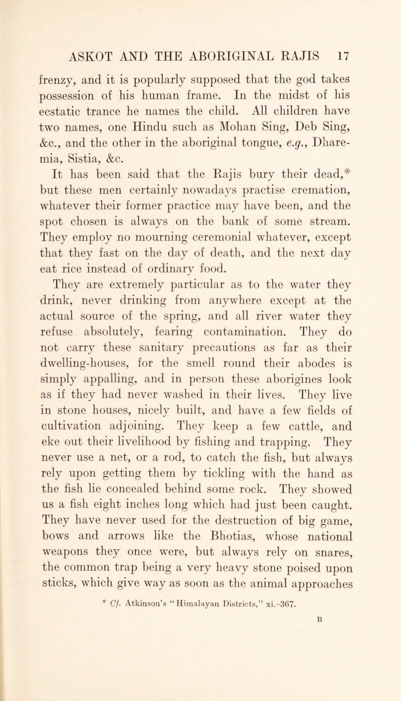 frenzy, and it is popularly supposed that the god takes possession of his human frame. In the midst of his ecstatic trance he names the child. All children have two names, one Hindu such as Mohan Sing, Deb Sing, &c., and the other in the aboriginal tongue, e.g., Dhare- mia, Sistia, &c. It has been said that the Raj is bury their dead,# but these men certainly nowadays practise cremation, whatever their former practice may have been, and the spot chosen is always on the bank of some stream. They employ no mourning ceremonial whatever, except that they fast on the day of death, and the next day eat rice instead of ordinary food. They are extremely particular as to the water they drink, never drinking from anywhere except at the actual source of the spring, and all river water they refuse absolutely, fearing contamination. They do not carry these sanitary precautions as far as their dwelling-houses, for the smell round their abodes is simply appalling, and in person these aborigines look as if they had never washed in their lives. They live in stone houses, nicely built, and have a few fields of cultivation adjoining. They keep a few cattle, and eke out their livelihood by fishing and trapping. They never use a net, or a rod, to catch the fish, but always rely upon getting them by tickling with the hand as the fish lie concealed behind some rock. They showed us a fish eight inches long which had just been caught. They have never used for the destruction of big game, bows and arrows like the Bhotias, whose national weapons they once were, but always rely on snares, the common trap being a very heavy stone poised upon sticks, which give way as soon as the animal approaches * Gf. Atkinson’s “Himalayan Districts,” xi.-367. B