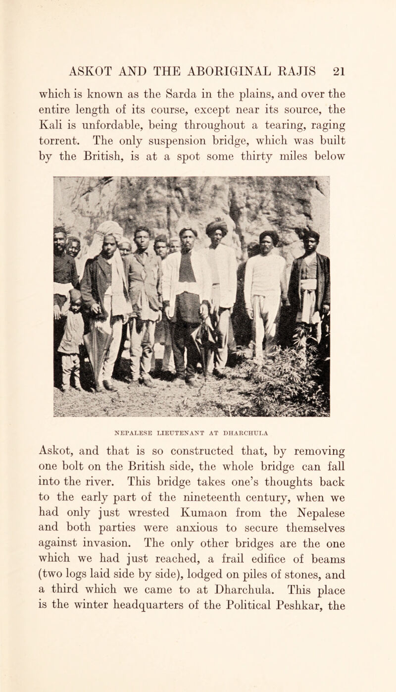 which is known as the Sarda in the plains, and over the entire length of its course, except near its source, the Kali is nnfordable, being throughout a tearing, raging torrent. The only suspension bridge, which was built by the British, is at a spot some thirty miles below NEPALESE LIEUTENANT AT DHARCHULA Askot, and that is so constructed that, by removing one bolt on the British side, the whole bridge can fall into the river. This bridge takes one’s thoughts back to the early part of the nineteenth century, when we had only just wrested Kumaon from the Nepalese and both parties were anxious to secure themselves against invasion. The only other bridges are the one which we had just reached, a frail edifice of beams (two logs laid side by side), lodged on piles of stones, and a third which we came to at Dharchula. This place is the winter headquarters of the Political Peshkar, the