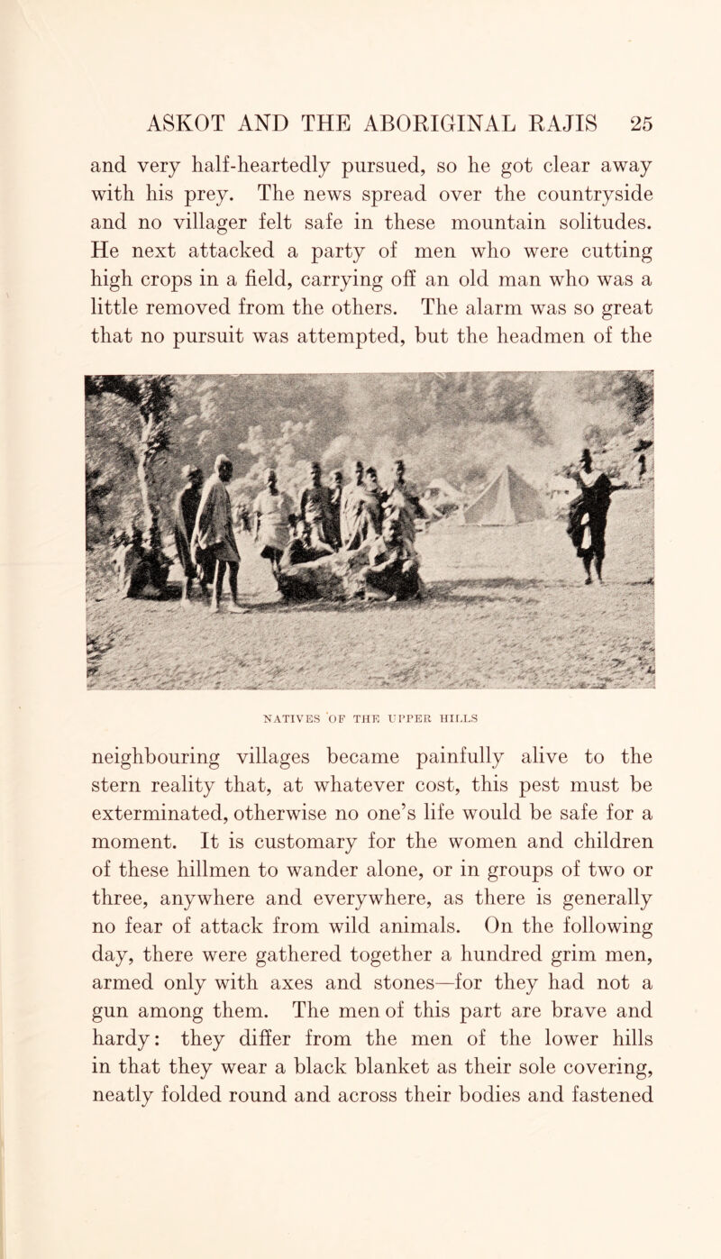 and very half-heartedly pursued, so he got clear away with his prey. The news spread over the countryside and no villager felt safe in these mountain solitudes. He next attacked a party of men who were cutting high crops in a field, carrying off an old man who was a little removed from the others. The alarm was so great that no pursuit was attempted, but the headmen of the NATIVES OF THE UPPER HILLS neighbouring villages became painfully alive to the stern reality that, at whatever cost, this pest must be exterminated, otherwise no one’s life would be safe for a moment. It is customary for the women and children of these hillmen to wander alone, or in groups of two or three, anywhere and everywhere, as there is generally no fear of attack from wild animals. On the following day, there were gathered together a hundred grim men, armed only with axes and stones—for they had not a gun among them. The men of this part are brave and hardy: they differ from the men of the lower hills in that they wear a black blanket as their sole covering, neatly folded round and across their bodies and fastened