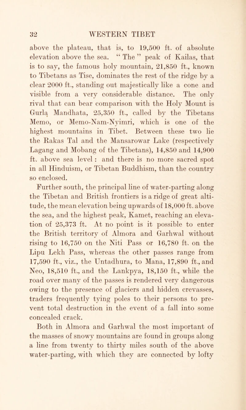 above the plateau, that is, to 19,500 ft. of absolute elevation above the sea. “ The ” peak of Kailas, that is to say, the famous holy mountain, 21,850 ft., known to Tibetans as Tise, dominates the rest of the ridge by a clear 2000 ft., standing out majestically like a cone and visible from a very considerable distance. The only rival that can bear comparison with the Holy Mount is Gurla Mandhata, 25,350 ft., called by the Tibetans Memo, or Memo-Nam-Nyimri, which is one of the highest mountains in Tibet. Between these two lie the Kakas Tal and the Mansarowar Lake (respectively Lagang and Mobang of the Tibetans), 14,850 and 14,900 ft. above sea level : and there is no more sacred spot in all Hinduism, or Tibetan Buddhism, than the country so enclosed. Further south, the principal line of water-parting along the Tibetan and British frontiers is a ridge of great alti- tude, the mean elevation being upwards of 18,000 ft. above the sea, and the highest peak, Kamet, reaching an eleva- tion of 25,373 ft. At no point is it possible to enter the British territory of Almora and Garhwal without rising to 16,750 on the Niti Pass or 16,780 ft. on the Lipu Lekh Pass, whereas the other passes range from 17,590 ft., viz., the Untadhura, to Mana, 17,890 ft., and Neo, 18,510 ft., and the Lankpya, 18,150 ft., while the road over many of the passes is rendered very dangerous owing to the presence of glaciers and hidden crevasses, traders frequently tying poles to their persons to pre- vent total destruction in the event of a fall into some concealed crack. Both in Almora and Garhwal the most important of the masses of snowy mountains are found in groups along a line from twenty to thirty miles south of the above water-parting, with which they are connected by lofty