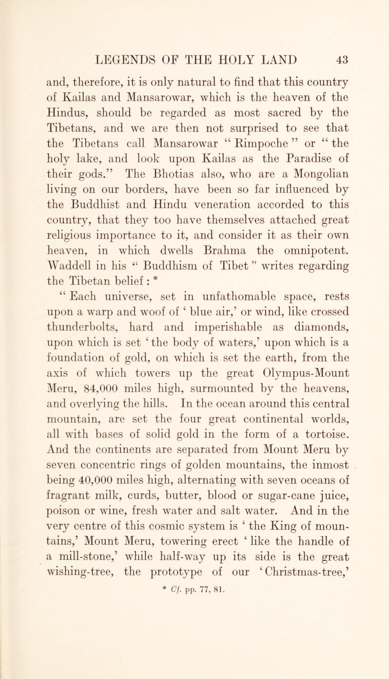 and, therefore, it is only natural to find that this country of Kailas and Mansarowar, which is the heaven of the Hindus, should be regarded as most sacred by the Tibetans, and we are then not surprised to see that the Tibetans call Mansarowar 44 Kimpoche ” or 44 the holy lake, and look upon Kailas as the Paradise of their gods.” The Bhotias also, who are a Mongolian living on our borders, have been so far influenced by the Buddhist and Hindu veneration accorded to this country, that they too have themselves attached great religious importance to it, and consider it as their own heaven, in which dwells Brahma the omnipotent. Waddell in his “ Buddhism of Tibet ” writes regarding the Tibetan belief : * 44 Each universe, set in unfathomable space, rests upon a warp and woof of 4 blue air,’ or wind, like crossed thunderbolts, hard and imperishable as diamonds, upon which is set 4 the body of waters,’ upon which is a foundation of gold, on which is set the earth, from the axis of which towers up the great Olympus-Mount Meru, 84,000 miles high, surmounted by the heavens, and overlying the hills. In the ocean around this central mountain, are set the four great continental worlds, all with bases of solid gold in the form of a tortoise. And the continents are separated from Mount Meru by seven concentric rings of golden mountains, the inmost being 40,000 miles high, alternating with seven oceans of fragrant milk, curds, butter, blood or sugar-cane juice, poison or wine, fresh water and salt water. And in the very centre of this cosmic system is 4 the King of moun- tains,’ Mount Meru, towering erect 4 like the handle of a mill-stone,’ while half-way up its side is the great wishing-tree, the prototype of our 4 Christmas-tree,’ * Cf. pp. 77, 81.