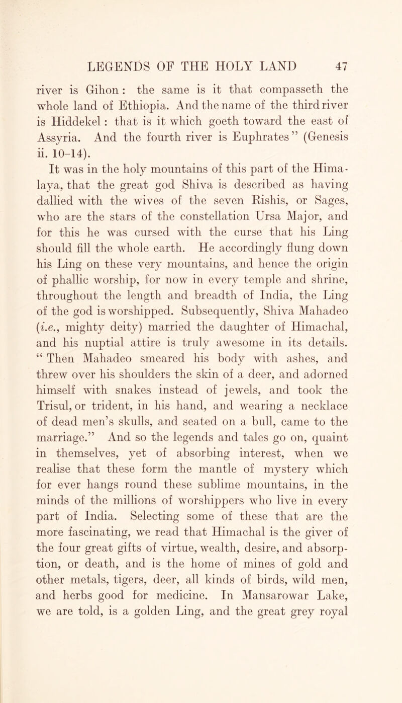 river is Gihon : the same is it that compasseth the whole land of Ethiopia. And the name of the third river is Hiddekel: that is it which goeth toward the east of Assyria. And the fourth river is Euphrates” (Genesis ii. 10-14). It was in the holy mountains of this part of the Hima- laya, that the great god Shiva is described as having dallied with the wives of the seven Eishis, or Sages, who are the stars of the constellation Ursa Major, and for this he was cursed with the curse that his Ling should fill the whole earth. He accordingly flung down his Ling on these very mountains, and hence the origin of phallic worship, for now in every temple and shrine, throughout the length and breadth of India, the Ling of the god is worshipped. Subsequently, Shiva Mahadeo (i.e., mighty deity) married the daughter of Himachal, and his nuptial attire is truly awesome in its details. “ Then Mahadeo smeared his body with ashes, and threw over his shoulders the skin of a deer, and adorned himself with snakes instead of jewels, and took the Trisul, or trident, in his hand, and wearing a necklace of dead men’s skulls, and seated on a bull, came to the marriage.” And so the legends and tales go on, quaint in themselves, yet of absorbing interest, when we realise that these form the mantle of mystery which for ever hangs round these sublime mountains, in the minds of the millions of worshippers who live in every part of India. Selecting some of these that are the more fascinating, we read that Himachal is the giver of the four great gifts of virtue, wealth, desire, and absorp- tion, or death, and is the home of mines of gold and other metals, tigers, deer, all kinds of birds, wild men, and herbs good for medicine. In Mansarowar Lake, we are told, is a golden Ling, and the great grey royal