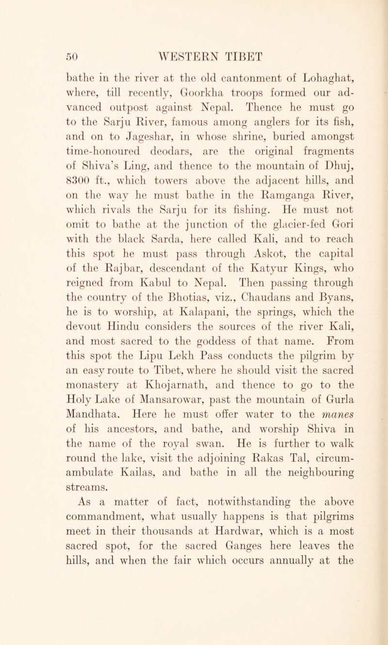 bathe in the river at the old cantonment of Lohaghat, where, till recently, Goorkha troops formed our ad- vanced outpost against Nepal. Thence he must go to the Sarju River, famous among anglers for its fish, and on to Jageshar, in whose shrine, buried amongst time-honoured deodars, are the original fragments of Shiva’s Ling, and thence to the mountain of Dliuj, 8300 ft., which towers above the adjacent hills, and on the way he must bathe in the Ramganga River, which rivals the Sarju for its fishing. He must not omit to bathe at the junction of the glacier-fed Gori with the black Sarda, here called Kali, and to reach this spot he must pass through Askot, the capital of the Raj bar, descendant of the Ivatyur Kings, who reigned from Kabul to Nepal. Then passing through the country of the Bhotias, viz., Chaudans and Byans, he is to worship, at Kalapani, the springs, which the devout Hindu considers the sources of the river Kali, and most sacred to the goddess of that name. From this spot the Lipu Lekh Pass conducts the pilgrim by an easy route to Tibet, where he should visit the sacred monastery at Ivhojarnath, and thence to go to the Holy Lake of Mansarowar, past the mountain of Gurla Mandhata. Here he must offer water to the manes of his ancestors, and bathe, and worship Shiva in the name of the royal swan. He is further to walk round the lake, visit the adjoining Rakas Tal, circum- ambulate Kailas, and bathe in all the neighbouring streams. As a matter of fact, notwithstanding the above commandment, what usually happens is that pilgrims meet in their thousands at Hardwar, which is a most sacred spot, for the sacred Ganges here leaves the hills, and when the fair which occurs annually at the