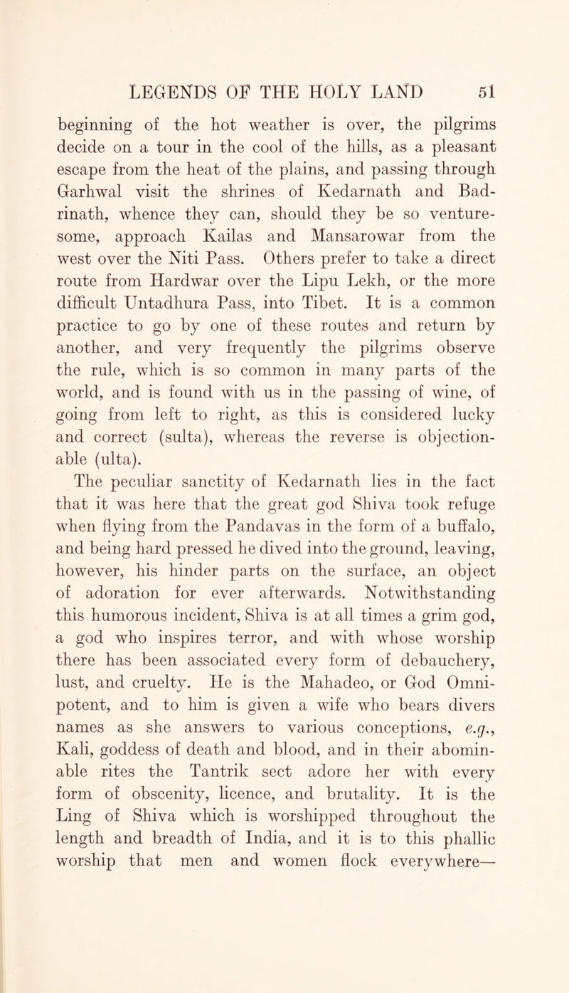 beginning of the hot weather is over, the pilgrims decide on a tour in the cool of the hills, as a pleasant escape from the heat of the plains, and passing through Garhwal visit the shrines of Kedarnath and Bad- rinath, whence they can, should they be so venture- some, approach Kailas and Mansarowar from the west over the Niti Pass. Others prefer to take a direct route from Hardwar over the Lipu Lekh, or the more difficult Untadhura Pass, into Tibet. It is a common practice to go by one of these routes and return by another, and very frequently the pilgrims observe the rule, which is so common in many parts of the world, and is found with us in the passing of wine, of going from left to right, as this is considered lucky and correct (sulta), whereas the reverse is objection- able (ulta). The peculiar sanctity of Kedarnath lies in the fact that it was here that the great god Shiva took refuge when flying from the Pandavas in the form of a buffalo, and being hard pressed he dived into the ground, leaving, however, his hinder parts on the surface, an object of adoration for ever afterwards. Notwithstanding this humorous incident, Shiva is at all times a grim god, a god who inspires terror, and with whose worship there has been associated every form of debauchery, lust, and cruelty. He is the Mahadeo, or God Omni- potent, and to him is given a wife who bears divers names as she answers to various conceptions, e.g.9 Kali, goddess of death and blood, and in their abomin- able rites the Tantrik sect adore her with every form of obscenity, licence, and brutality. It is the Ling of Shiva which is worshipped throughout the length and breadth of India, and it is to this phallic worship that men and women flock everywhere—