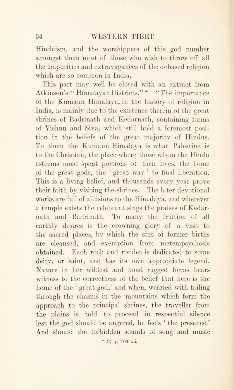 Hinduism, and the worshippers of this god number amongst them most of those who wish to throw off all the impurities and extravagances of the debased religion which are so common in India. This part may well be closed with an extract from Atkinson’s “ Himalayan Districts.” * “The importance of the Kumaun Himalaya, in the history of religion in India, is mainly due to the existence therein of the great shrines of Badrinath and Kedarnath, containing forms of Vishnu and Siva, which still hold a foremost posi- tion in the beliefs of the great majority of Hindus. To them the Kumaun Himalaya is what Palestine is to the Christian, the place where those whom the Hindu esteems most spent portions of their lives, the home of the great gods, the 4 great way ’ to final liberation. This is a living belief, and thousands every year prove their faith by visiting the shrines. The later devotional works are full of allusions to the Himalaya, and wherever a temple exists the celebrant sings the praises of Kedar- nath and Badrinath. To many the fruition of all earthly desires is the crowning glory of a visit to the sacred places, by which the sins of former births are cleansed, and exemption from metempsychosis obtained. Each rock and rivulet is dedicated to some deity, or saint, and has its own appropriate legend. Nature in her wildest and most rugged forms bears witness to the correctness of the belief that here is the home of the 4 great god,’ and when, wearied with toiling through the chasms in the mountains which form the approach to the principal shrines, the traveller from the plains is told to proceed in respectful silence lest the god should be angered, he feels 4 the presence.’ And should the forbidden sounds of song and music * Cf. p. 703-xii.