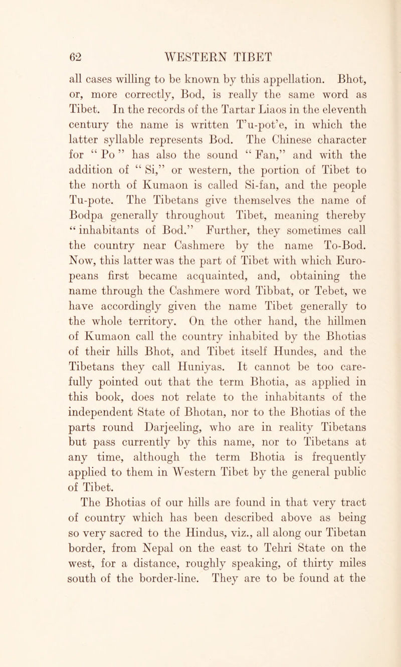 all cases willing to be known by this appellation. Bhot, or, more correctly, Bod, is really the same word as Tibet. In the records of the Tartar Liaos in the eleventh century the name is written T’u-pot’e, in which the latter syllable represents Bod. The Chinese character for Po ” has also the sound “ Fan,” and with the addition of “ Si,” or western, the portion of Tibet to the north of Kumaon is called Si-fan, and the people Tu-pote. The Tibetans give themselves the name of Bodpa generally throughout Tibet, meaning thereby “ inhabitants of Bod.” Further, they sometimes call the country near Cashmere by the name To-Bod. Now, this latter was the part of Tibet with which Euro- peans first became acquainted, and, obtaining the name through the Cashmere word Tibbat, or Tebet, we have accordingly given the name Tibet generally to the whole territory. On the other hand, the hillmen of Kumaon call the country inhabited by the Bhotias of their hills Bhot, and Tibet itself Hundes, and the Tibetans they call Huniyas. It cannot be too care- fully pointed out that the term Bhotia, as applied in this book, does not relate to the inhabitants of the independent State of Bhotan, nor to the Bhotias of the parts round Darjeeling, who are in reality Tibetans but pass currently by this name, nor to Tibetans at any time, although the term Bhotia is frequently applied to them in Western Tibet by the general public of Tibet. The Bhotias of our hills are found in that very tract of country which has been described above as being so very sacred to the Hindus, viz., all along our Tibetan border, from Nepal on the east to Tehri State on the west, for a distance, roughly speaking, of thirty miles south of the border-line. They are to be found at the