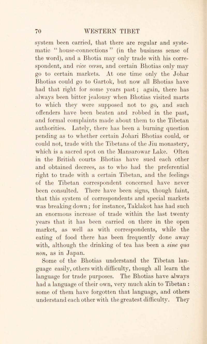 system been carried, that there are regular and syste- matic “ house-connections ” (in the business sense of the word), and a Bliotia may only trade with his corre- spondent, and vice versa, and certain Bhotias only may go to certain markets. At one time only the Johar Bhotias could go to Gartok, but now all Bhotias have had that right for some years past; again, there has always been bitter jealousy when Bhotias visited marts to which they were supposed not to go, and such offenders have been beaten and robbed in the past, and formal complaints made about them to the Tibetan authorities. Lately, there has been a burning question pending as to whether certain Johari Bhotias could, or could not, trade with the Tibetans of the Jiu monastery, which is a sacred spot on the Mansarowar Lake. Often in the British courts Bhotias have sued each other and obtained decrees, as to who had the preferential right to trade with a certain Tibetan, and the feelings of the Tibetan correspondent concerned have never been consulted. There have been signs, though faint, that this system of correspondents and special markets was breaking down; for instance, Taklakot has had such an enormous increase of trade within the last twenty years that it has been carried on there in the open market, as well as with correspondents, while the eating of food there has been frequently done away with, although the drinking of tea has been a sine qua non, as in Japan. Some of the Bhotias understand the Tibetan lan- guage easily, others with difficulty, though all learn the language for trade purposes. The Bhotias have always had a language of their own, very much akin to Tibetan : some of them have forgotten that language, and others understand each other with the greatest difficulty. They