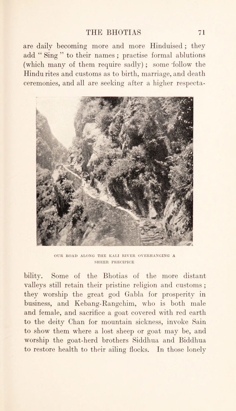 are daily becoming more and more Hinduised ; they add “ Sing ” to their names ; practise formal ablutions (which many of them require sadly) ; some 'follow the Hindu rites and customs as to birth, marriage, and death ceremonies, and all are seeking after a higher respecta- OUR ROAD ALONG THE KALI RIVER OVERHANGING A SHEER PRECIPICE bility. Some of the Bhotias of the more distant valleys still retain their pristine religion and customs ; they worship the great god Gabla for prosperity in business, and Kebang-Bangchim, who is both male and female, and sacrifice a goat covered with red earth to the deity Chan for mountain sickness, invoke Sain to show them where a lost sheep or goat may be, and worship the goat-herd brothers Siddhua and Biddhua to restore health to their ailing flocks. In those lonely