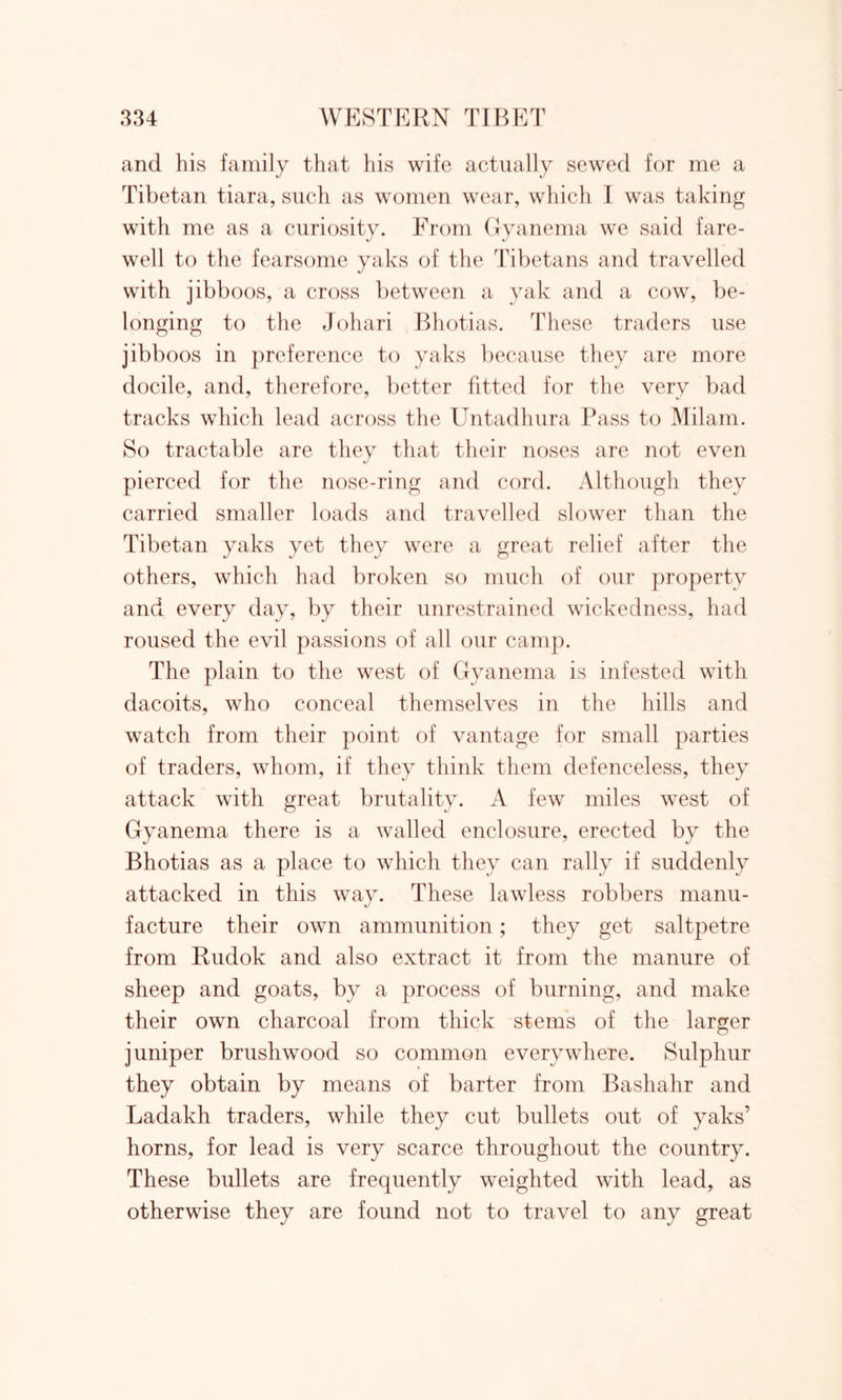 and his family that his wife actually sewed for me a Tibetan tiara, such as women wear, which I was taking with me as a curiosity. From Gyanema we said fare- well to the fearsome yaks of the Tibetans and travelled with jibboos, a cross between a yak and a cow, be- longing to the Johari Bhotias. These traders use jibboos in preference to yaks because they are more docile, and, therefore, better fitted for the very bad tracks which lead across the Untadhura Pass to Milam. So tractable are they that their noses arc not even pierced for the nose-ring and cord. Although they carried smaller loads and travelled slower than the Tibetan yaks yet they were a great relief after the others, which had broken so much of our property and every day, by their unrestrained wickedness, had roused the evil passions of all our camp. The plain to the west of Gyanema is infested with dacoits, who conceal themselves in the hills and watch from their point of vantage for small parties of traders, whom, if they think them defenceless, they attack with great brutality. A few miles west of Gyanema there is a walled enclosure, erected by the Bhotias as a place to which they can rally if suddenly attacked in this way. These lawless robbers manu- facture their own ammunition; they get saltpetre from Rudok and also extract it from the manure of sheep and goats, by a process of burning, and make their own charcoal from thick stems of the larger juniper brushwood so common everywhere. Sulphur they obtain by means of barter from Bashahr and Ladakh traders, while they cut bullets out of yaks’ horns, for lead is very scarce throughout the country. These bullets are frequently weighted with lead, as otherwise they are found not to travel to any great