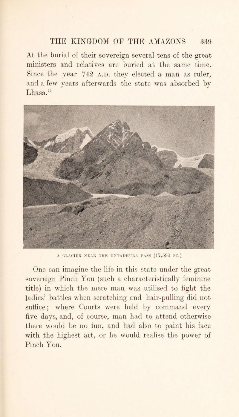 At the burial of their sovereign several tens of the great ministers and relatives are buried at the same time. Since the year 742 a.d. they elected a man as ruler, and a few years afterwards the state was absorbed by Lhasa.” A GLACIER NEAR THE UNTADHURA PASS (17,590 FT.) One can imagine the life in this state under the great sovereign Pinch You (such a characteristically feminine title) in which the mere man was utilised to fight the ladies’ battles when scratching and hair-pulling did not suffice; where Courts were held by command every five days, and, of course, man had to attend otherwise there would be no fun, and had also to paint his face with the highest art, or he would realise the power of Pinch You.