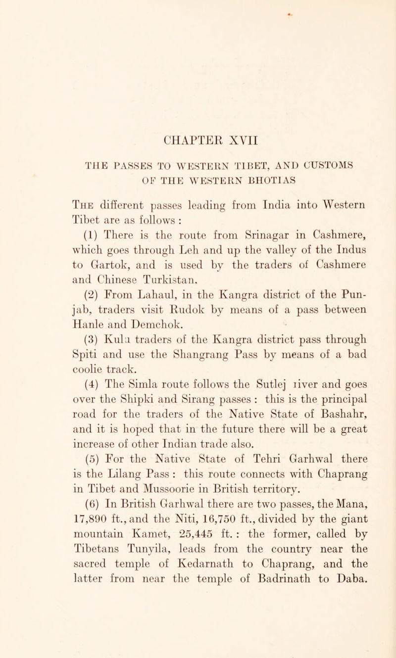 CHAPTER XVII THE PASSES TO WESTERN TIBET, AND CUSTOMS OF THE WESTERN BHOTIAS The different passes leading from India into Western Tibet are as follows : (1) There is the route from Srinagar in Cashmere, which goes through Leh and up the valley of the Indus to Gartok, and is used by the traders of Cashmere and Chinese Turkistan. (2) From Lahaul, in the Ivangra district of the Pun- jab, traders visit Rudok by means of a pass between Hanle and Demchok. (3) Kulu traders of the Ivangra district pass through Spiti and use the Shangrang Pass by means of a bad coolie track. (4) The Simla route follows the Sutlej liver and goes over the Sliipki and Sirang passes : this is the principal road for the traders of the Native State of Bashahr, and it is hoped that in the future there will be a great increase of other Indian trade also. (5) For the Native State of Tehri Garhwal there is the Lilang Pass : this route connects with Chaprang in Tibet and Mussoorie in British territory. (6) In British Garhwal there are two passes, the Mana, 17,890 ft., and the Niti, 16,750 ft., divided by the giant mountain Kamet, 25,445 ft. : the former, called by Tibetans Tunyila, leads from the country near the sacred temple of Kedarnath to Chaprang, and the latter from near the temple of Badrinath to Daba.