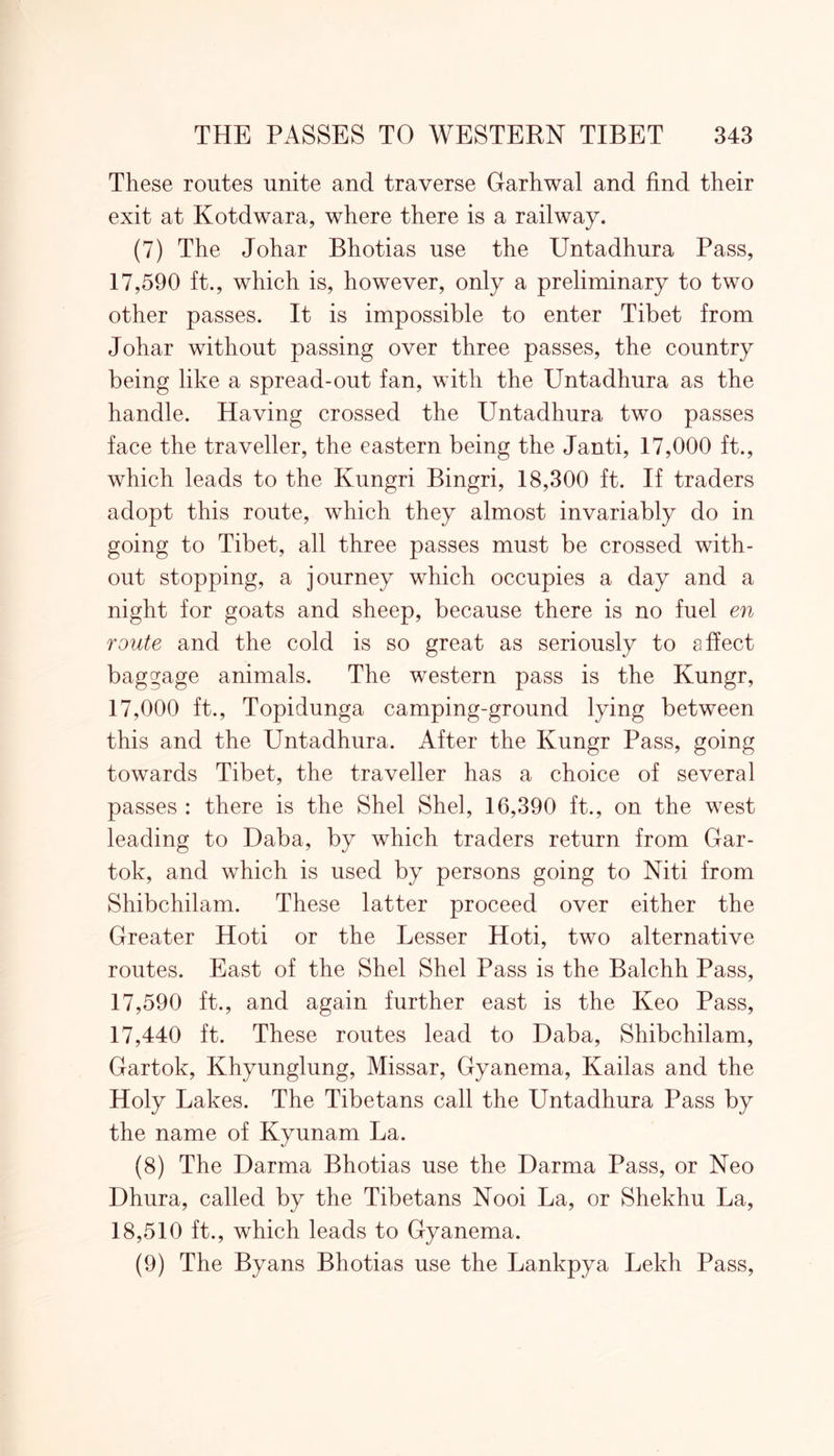 These routes unite and traverse Garhwal and find their exit at Kotdwara, where there is a railway. (7) The Johar Bhotias use the Untadhura Pass, 17,590 ft., which is, however, only a preliminary to two other passes. It is impossible to enter Tibet from Johar without passing over three passes, the country being like a spread-out fan, with the Untadhura as the handle. Having crossed the Untadhura two passes face the traveller, the eastern being the Janti, 17,000 ft., which leads to the Kungri Bingri, 18,300 ft. If traders adopt this route, which they almost invariably do in going to Tibet, all three passes must be crossed with- out stopping, a journey which occupies a day and a night for goats and sheep, because there is no fuel en route and the cold is so great as seriously to affect baggage animals. The western pass is the Kungr, 17,000 ft., Topidunga camping-ground lying between this and the Untadhura. After the Kungr Pass, going towards Tibet, the traveller has a choice of several passes : there is the Shel Shel, 16,390 ft., on the west leading to Daba, by which traders return from Gar- tok, and which is used by persons going to Niti from Shibchilam. These latter proceed over either the Greater Hoti or the Lesser Hoti, two alternative routes. East of the Shel Shel Pass is the Balchh Pass, 17,590 ft., and again further east is the Keo Pass, 17,440 ft. These routes lead to Daba, Shibchilam, Gartok, Khyunglung, Missar, Gyanema, Kailas and the Holy Lakes. The Tibetans call the Untadhura Pass by the name of Kyunam La. (8) The Darma Bhotias use the Darma Pass, or Neo Dhura, called by the Tibetans Nooi La, or Shekhu La, 18,510 ft., which leads to Gyanema. (9) The Byans Bhotias use the Lankpya Lekh Pass,