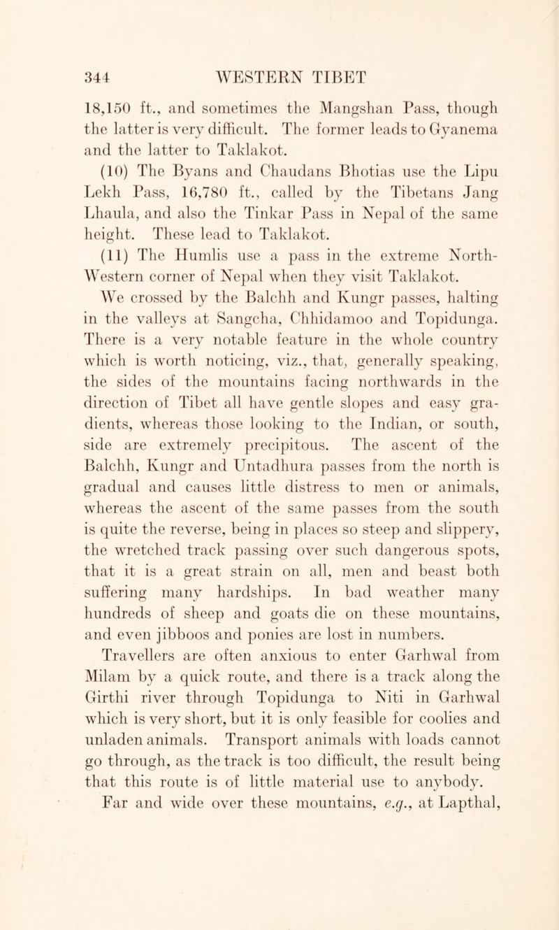 18,150 ft., and sometimes the Mangshan Pass, though the latter is very difficult. The former leads to Gyanema and the latter to Taklakot. (10) The Byans and Chaudans Bhotias use the Lipu Lekh Pass, 16,780 ft., called by the Tibetans Jang Lhaula, and also the Tinkar Pass in Nepal of the same height. These lead to Taklakot. (11) The Humlis use a pass in the extreme North- Western corner of Nepal when they visit Taklakot. We crossed by the Balchh and Kungr passes, halting in the valleys at Sangcha, Chhidamoo and Topidunga. There is a very notable feature in the whole country which is worth noticing, viz., that, generally speaking, the sides of the mountains facing northwards in the direction of Tibet all have gentle slopes and easy gra- dients, whereas those looking to the Indian, or south, side are extremely precipitous. The ascent of the Balchh, Kungr and Untadhura passes from the north is gradual and causes little distress to men or animals, whereas the ascent of the same passes from the south is quite the reverse, being in places so steep and slippery, the wretched track passing over such dangerous spots, that it is a great strain on all, men and beast both suffering many hardships. In bad weather many hundreds of sheep and goats die on these mountains, and even jibboos and ponies are lost in numbers. Travellers are often anxious to enter Garhwal from Milam by a quick route, and there is a track along the Girthi river through Topidunga to Niti in Garhwal which is very short, but it is only feasible for coolies and unladen animals. Transport animals with loads cannot go through, as the track is too difficult, the result being that this route is of little material use to anybody. Far and wide over these mountains, e.g., at Lapthal,